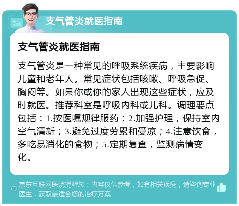 支气管炎就医指南 支气管炎就医指南 支气管炎是一种常见的呼吸系统疾病，主要影响儿童和老年人。常见症状包括咳嗽、呼吸急促、胸闷等。如果你或你的家人出现这些症状，应及时就医。推荐科室是呼吸内科或儿科。调理要点包括：1.按医嘱规律服药；2.加强护理，保持室内空气清新；3.避免过度劳累和受凉；4.注意饮食，多吃易消化的食物；5.定期复查，监测病情变化。