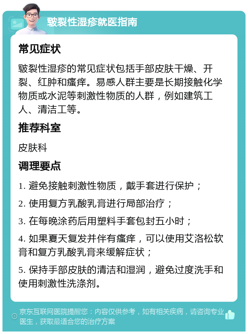 皲裂性湿疹就医指南 常见症状 皲裂性湿疹的常见症状包括手部皮肤干燥、开裂、红肿和瘙痒。易感人群主要是长期接触化学物质或水泥等刺激性物质的人群，例如建筑工人、清洁工等。 推荐科室 皮肤科 调理要点 1. 避免接触刺激性物质，戴手套进行保护； 2. 使用复方乳酸乳膏进行局部治疗； 3. 在每晚涂药后用塑料手套包封五小时； 4. 如果夏天复发并伴有瘙痒，可以使用艾洛松软膏和复方乳酸乳膏来缓解症状； 5. 保持手部皮肤的清洁和湿润，避免过度洗手和使用刺激性洗涤剂。