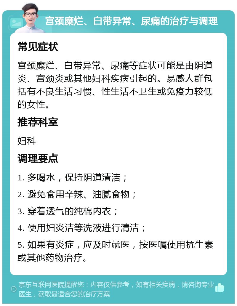 宫颈糜烂、白带异常、尿痛的治疗与调理 常见症状 宫颈糜烂、白带异常、尿痛等症状可能是由阴道炎、宫颈炎或其他妇科疾病引起的。易感人群包括有不良生活习惯、性生活不卫生或免疫力较低的女性。 推荐科室 妇科 调理要点 1. 多喝水，保持阴道清洁； 2. 避免食用辛辣、油腻食物； 3. 穿着透气的纯棉内衣； 4. 使用妇炎洁等洗液进行清洁； 5. 如果有炎症，应及时就医，按医嘱使用抗生素或其他药物治疗。