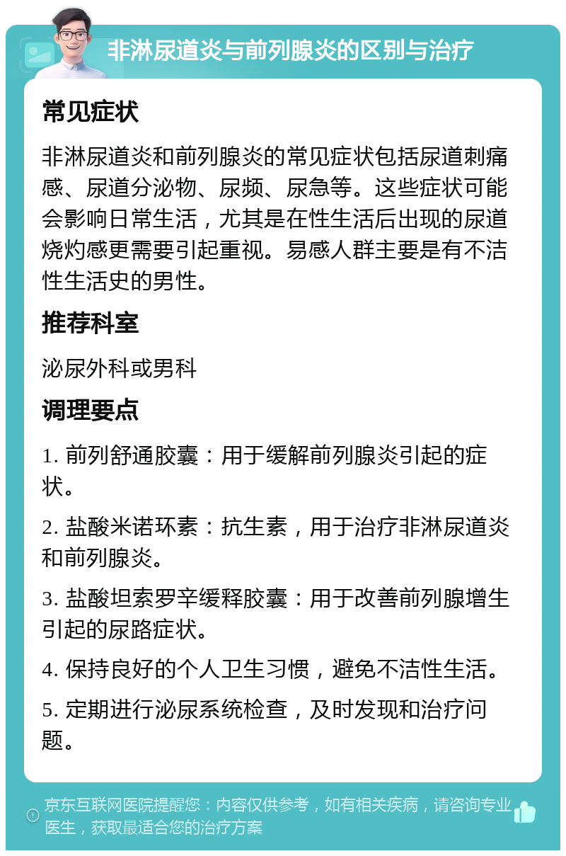 非淋尿道炎与前列腺炎的区别与治疗 常见症状 非淋尿道炎和前列腺炎的常见症状包括尿道刺痛感、尿道分泌物、尿频、尿急等。这些症状可能会影响日常生活，尤其是在性生活后出现的尿道烧灼感更需要引起重视。易感人群主要是有不洁性生活史的男性。 推荐科室 泌尿外科或男科 调理要点 1. 前列舒通胶囊：用于缓解前列腺炎引起的症状。 2. 盐酸米诺环素：抗生素，用于治疗非淋尿道炎和前列腺炎。 3. 盐酸坦索罗辛缓释胶囊：用于改善前列腺增生引起的尿路症状。 4. 保持良好的个人卫生习惯，避免不洁性生活。 5. 定期进行泌尿系统检查，及时发现和治疗问题。