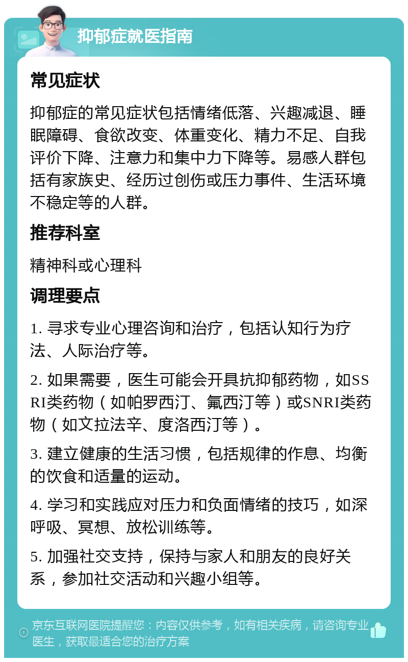 抑郁症就医指南 常见症状 抑郁症的常见症状包括情绪低落、兴趣减退、睡眠障碍、食欲改变、体重变化、精力不足、自我评价下降、注意力和集中力下降等。易感人群包括有家族史、经历过创伤或压力事件、生活环境不稳定等的人群。 推荐科室 精神科或心理科 调理要点 1. 寻求专业心理咨询和治疗，包括认知行为疗法、人际治疗等。 2. 如果需要，医生可能会开具抗抑郁药物，如SSRI类药物（如帕罗西汀、氟西汀等）或SNRI类药物（如文拉法辛、度洛西汀等）。 3. 建立健康的生活习惯，包括规律的作息、均衡的饮食和适量的运动。 4. 学习和实践应对压力和负面情绪的技巧，如深呼吸、冥想、放松训练等。 5. 加强社交支持，保持与家人和朋友的良好关系，参加社交活动和兴趣小组等。