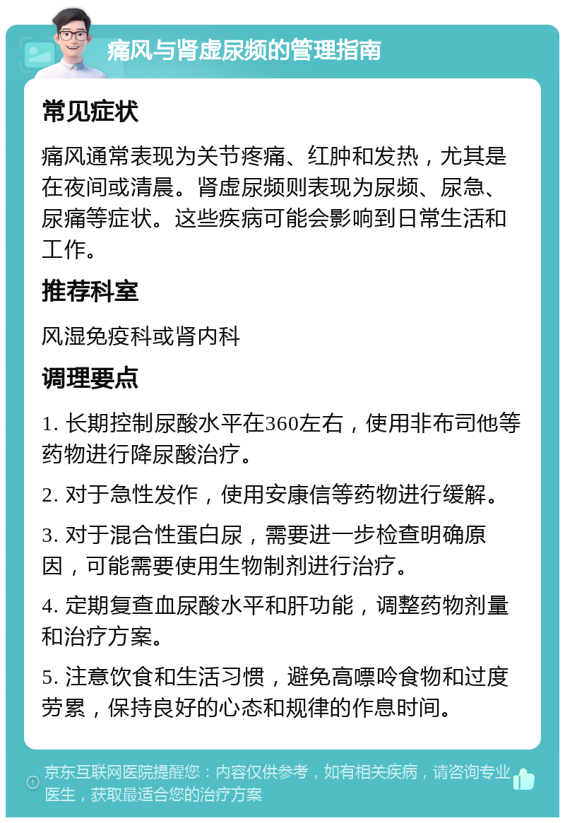 痛风与肾虚尿频的管理指南 常见症状 痛风通常表现为关节疼痛、红肿和发热，尤其是在夜间或清晨。肾虚尿频则表现为尿频、尿急、尿痛等症状。这些疾病可能会影响到日常生活和工作。 推荐科室 风湿免疫科或肾内科 调理要点 1. 长期控制尿酸水平在360左右，使用非布司他等药物进行降尿酸治疗。 2. 对于急性发作，使用安康信等药物进行缓解。 3. 对于混合性蛋白尿，需要进一步检查明确原因，可能需要使用生物制剂进行治疗。 4. 定期复查血尿酸水平和肝功能，调整药物剂量和治疗方案。 5. 注意饮食和生活习惯，避免高嘌呤食物和过度劳累，保持良好的心态和规律的作息时间。