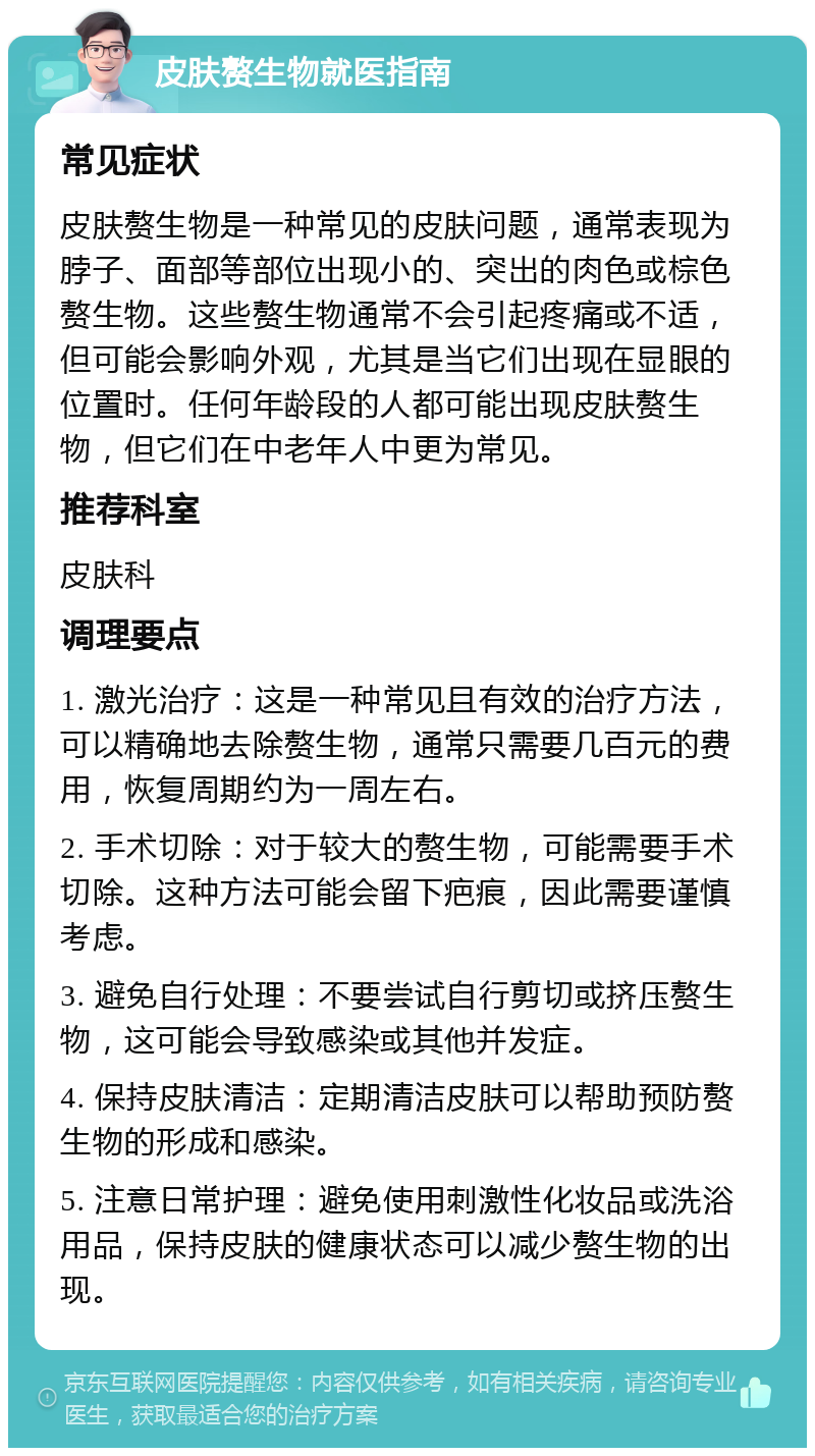 皮肤赘生物就医指南 常见症状 皮肤赘生物是一种常见的皮肤问题，通常表现为脖子、面部等部位出现小的、突出的肉色或棕色赘生物。这些赘生物通常不会引起疼痛或不适，但可能会影响外观，尤其是当它们出现在显眼的位置时。任何年龄段的人都可能出现皮肤赘生物，但它们在中老年人中更为常见。 推荐科室 皮肤科 调理要点 1. 激光治疗：这是一种常见且有效的治疗方法，可以精确地去除赘生物，通常只需要几百元的费用，恢复周期约为一周左右。 2. 手术切除：对于较大的赘生物，可能需要手术切除。这种方法可能会留下疤痕，因此需要谨慎考虑。 3. 避免自行处理：不要尝试自行剪切或挤压赘生物，这可能会导致感染或其他并发症。 4. 保持皮肤清洁：定期清洁皮肤可以帮助预防赘生物的形成和感染。 5. 注意日常护理：避免使用刺激性化妆品或洗浴用品，保持皮肤的健康状态可以减少赘生物的出现。