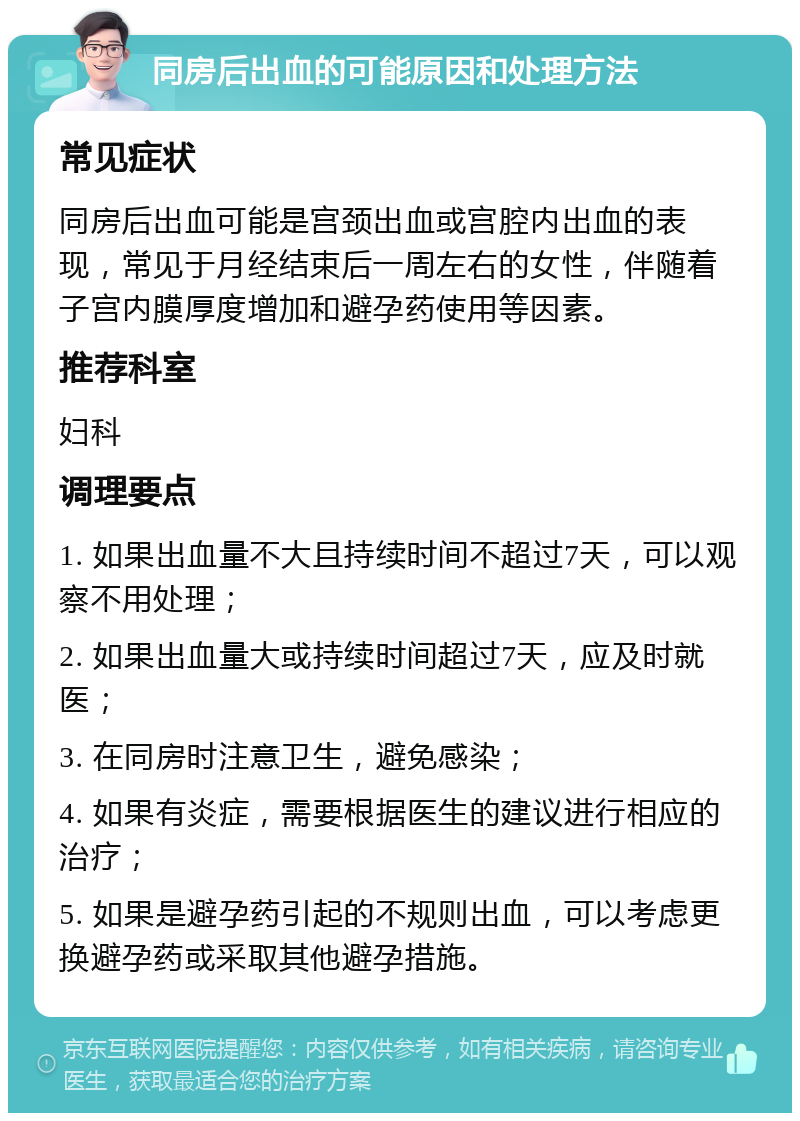 同房后出血的可能原因和处理方法 常见症状 同房后出血可能是宫颈出血或宫腔内出血的表现，常见于月经结束后一周左右的女性，伴随着子宫内膜厚度增加和避孕药使用等因素。 推荐科室 妇科 调理要点 1. 如果出血量不大且持续时间不超过7天，可以观察不用处理； 2. 如果出血量大或持续时间超过7天，应及时就医； 3. 在同房时注意卫生，避免感染； 4. 如果有炎症，需要根据医生的建议进行相应的治疗； 5. 如果是避孕药引起的不规则出血，可以考虑更换避孕药或采取其他避孕措施。