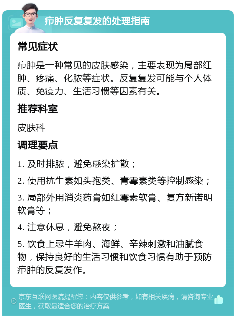 疖肿反复复发的处理指南 常见症状 疖肿是一种常见的皮肤感染，主要表现为局部红肿、疼痛、化脓等症状。反复复发可能与个人体质、免疫力、生活习惯等因素有关。 推荐科室 皮肤科 调理要点 1. 及时排脓，避免感染扩散； 2. 使用抗生素如头孢类、青霉素类等控制感染； 3. 局部外用消炎药膏如红霉素软膏、复方新诺明软膏等； 4. 注意休息，避免熬夜； 5. 饮食上忌牛羊肉、海鲜、辛辣刺激和油腻食物，保持良好的生活习惯和饮食习惯有助于预防疖肿的反复发作。