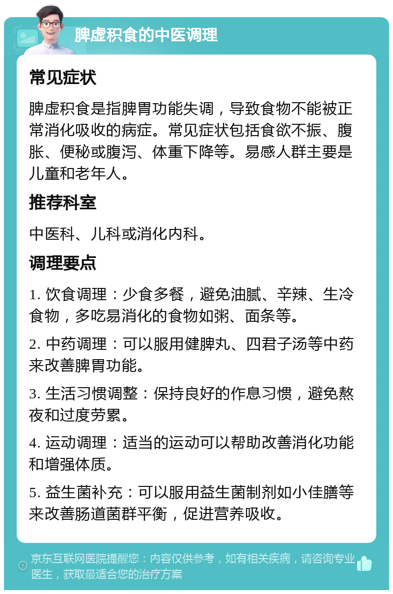 脾虚积食的中医调理 常见症状 脾虚积食是指脾胃功能失调，导致食物不能被正常消化吸收的病症。常见症状包括食欲不振、腹胀、便秘或腹泻、体重下降等。易感人群主要是儿童和老年人。 推荐科室 中医科、儿科或消化内科。 调理要点 1. 饮食调理：少食多餐，避免油腻、辛辣、生冷食物，多吃易消化的食物如粥、面条等。 2. 中药调理：可以服用健脾丸、四君子汤等中药来改善脾胃功能。 3. 生活习惯调整：保持良好的作息习惯，避免熬夜和过度劳累。 4. 运动调理：适当的运动可以帮助改善消化功能和增强体质。 5. 益生菌补充：可以服用益生菌制剂如小佳膳等来改善肠道菌群平衡，促进营养吸收。