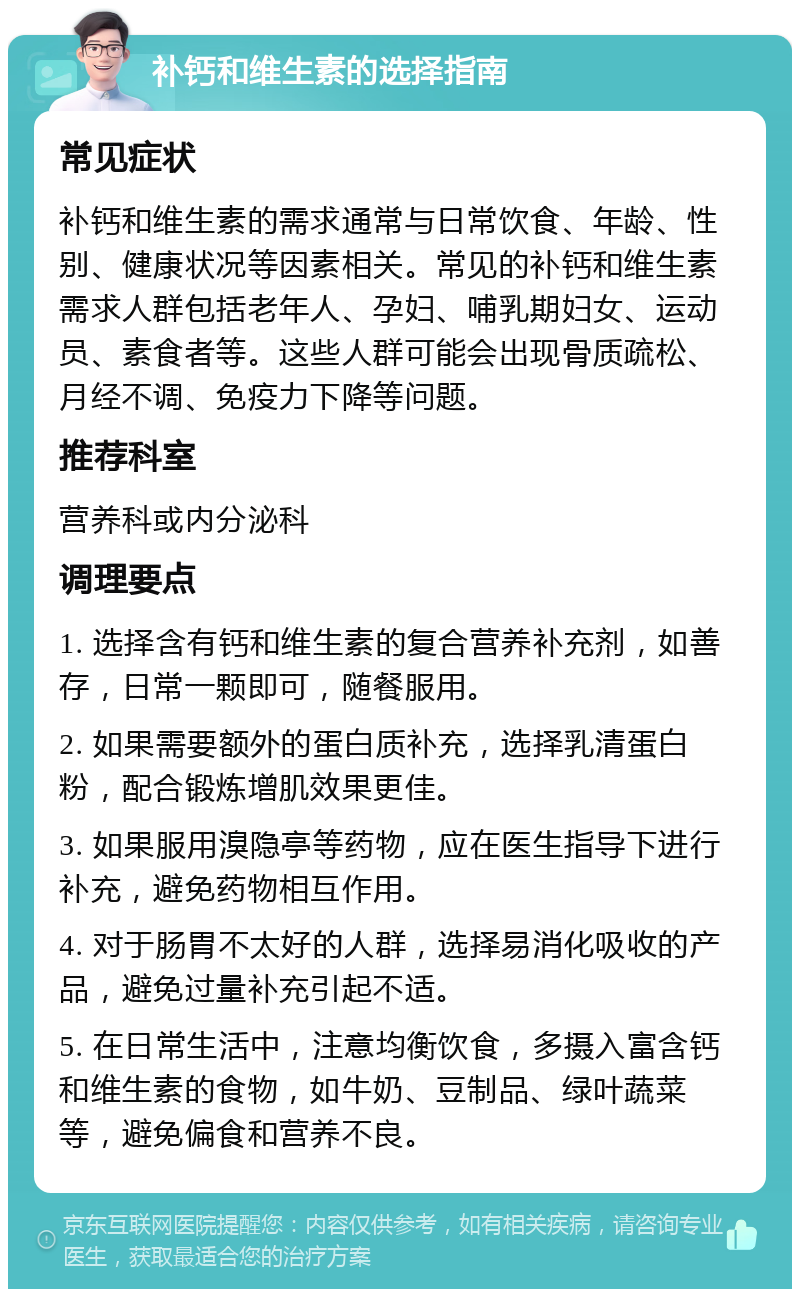 补钙和维生素的选择指南 常见症状 补钙和维生素的需求通常与日常饮食、年龄、性别、健康状况等因素相关。常见的补钙和维生素需求人群包括老年人、孕妇、哺乳期妇女、运动员、素食者等。这些人群可能会出现骨质疏松、月经不调、免疫力下降等问题。 推荐科室 营养科或内分泌科 调理要点 1. 选择含有钙和维生素的复合营养补充剂，如善存，日常一颗即可，随餐服用。 2. 如果需要额外的蛋白质补充，选择乳清蛋白粉，配合锻炼增肌效果更佳。 3. 如果服用溴隐亭等药物，应在医生指导下进行补充，避免药物相互作用。 4. 对于肠胃不太好的人群，选择易消化吸收的产品，避免过量补充引起不适。 5. 在日常生活中，注意均衡饮食，多摄入富含钙和维生素的食物，如牛奶、豆制品、绿叶蔬菜等，避免偏食和营养不良。