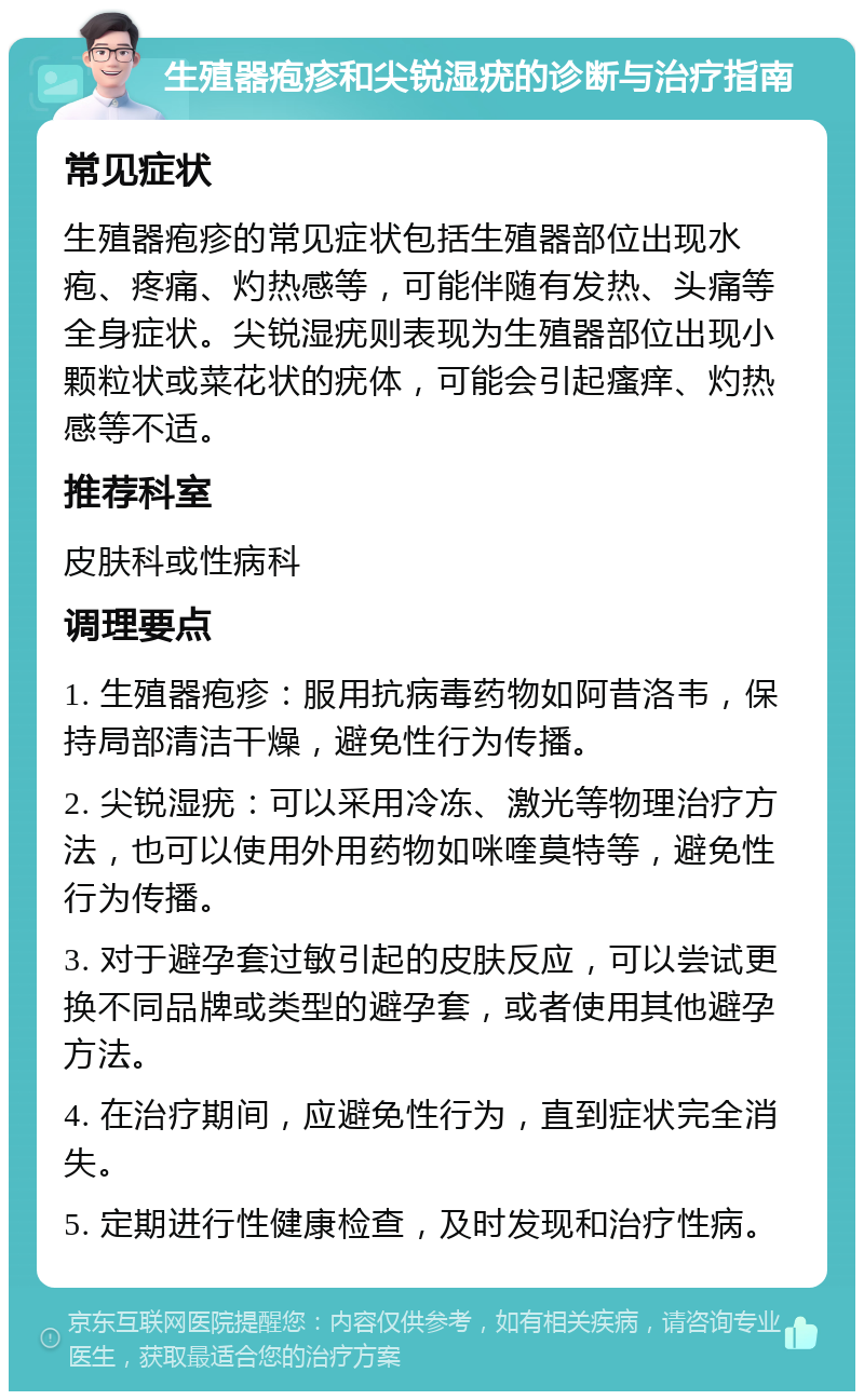 生殖器疱疹和尖锐湿疣的诊断与治疗指南 常见症状 生殖器疱疹的常见症状包括生殖器部位出现水疱、疼痛、灼热感等，可能伴随有发热、头痛等全身症状。尖锐湿疣则表现为生殖器部位出现小颗粒状或菜花状的疣体，可能会引起瘙痒、灼热感等不适。 推荐科室 皮肤科或性病科 调理要点 1. 生殖器疱疹：服用抗病毒药物如阿昔洛韦，保持局部清洁干燥，避免性行为传播。 2. 尖锐湿疣：可以采用冷冻、激光等物理治疗方法，也可以使用外用药物如咪喹莫特等，避免性行为传播。 3. 对于避孕套过敏引起的皮肤反应，可以尝试更换不同品牌或类型的避孕套，或者使用其他避孕方法。 4. 在治疗期间，应避免性行为，直到症状完全消失。 5. 定期进行性健康检查，及时发现和治疗性病。