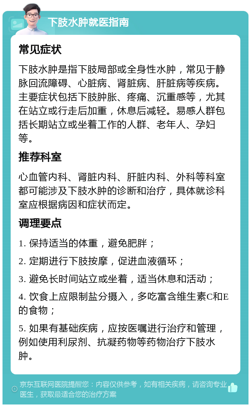 下肢水肿就医指南 常见症状 下肢水肿是指下肢局部或全身性水肿，常见于静脉回流障碍、心脏病、肾脏病、肝脏病等疾病。主要症状包括下肢肿胀、疼痛、沉重感等，尤其在站立或行走后加重，休息后减轻。易感人群包括长期站立或坐着工作的人群、老年人、孕妇等。 推荐科室 心血管内科、肾脏内科、肝脏内科、外科等科室都可能涉及下肢水肿的诊断和治疗，具体就诊科室应根据病因和症状而定。 调理要点 1. 保持适当的体重，避免肥胖； 2. 定期进行下肢按摩，促进血液循环； 3. 避免长时间站立或坐着，适当休息和活动； 4. 饮食上应限制盐分摄入，多吃富含维生素C和E的食物； 5. 如果有基础疾病，应按医嘱进行治疗和管理，例如使用利尿剂、抗凝药物等药物治疗下肢水肿。