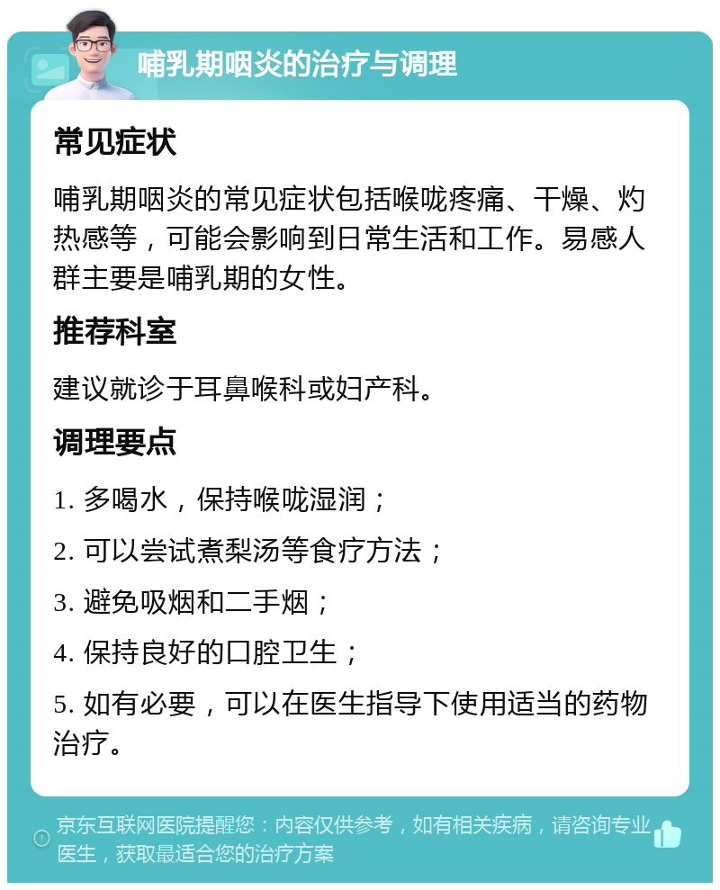 哺乳期咽炎的治疗与调理 常见症状 哺乳期咽炎的常见症状包括喉咙疼痛、干燥、灼热感等，可能会影响到日常生活和工作。易感人群主要是哺乳期的女性。 推荐科室 建议就诊于耳鼻喉科或妇产科。 调理要点 1. 多喝水，保持喉咙湿润； 2. 可以尝试煮梨汤等食疗方法； 3. 避免吸烟和二手烟； 4. 保持良好的口腔卫生； 5. 如有必要，可以在医生指导下使用适当的药物治疗。