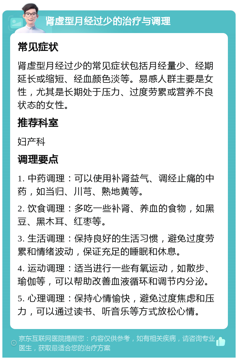 肾虚型月经过少的治疗与调理 常见症状 肾虚型月经过少的常见症状包括月经量少、经期延长或缩短、经血颜色淡等。易感人群主要是女性，尤其是长期处于压力、过度劳累或营养不良状态的女性。 推荐科室 妇产科 调理要点 1. 中药调理：可以使用补肾益气、调经止痛的中药，如当归、川芎、熟地黄等。 2. 饮食调理：多吃一些补肾、养血的食物，如黑豆、黑木耳、红枣等。 3. 生活调理：保持良好的生活习惯，避免过度劳累和情绪波动，保证充足的睡眠和休息。 4. 运动调理：适当进行一些有氧运动，如散步、瑜伽等，可以帮助改善血液循环和调节内分泌。 5. 心理调理：保持心情愉快，避免过度焦虑和压力，可以通过读书、听音乐等方式放松心情。