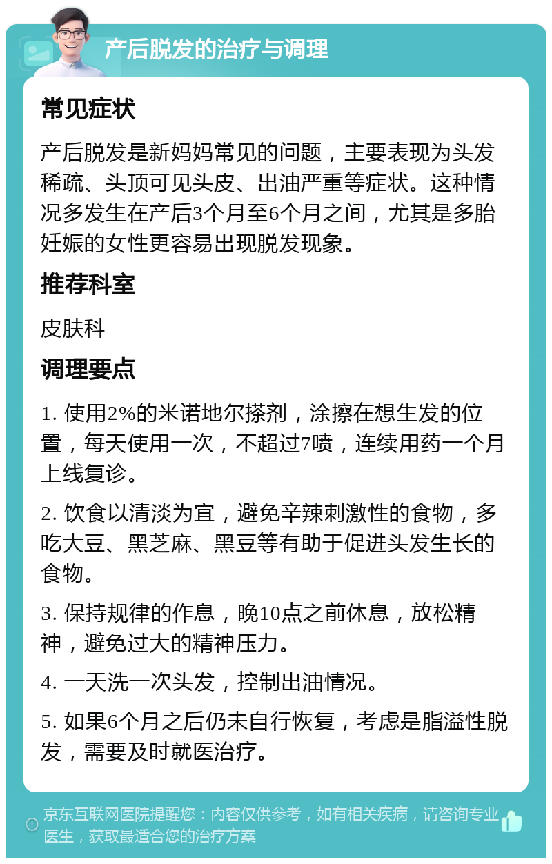 产后脱发的治疗与调理 常见症状 产后脱发是新妈妈常见的问题，主要表现为头发稀疏、头顶可见头皮、出油严重等症状。这种情况多发生在产后3个月至6个月之间，尤其是多胎妊娠的女性更容易出现脱发现象。 推荐科室 皮肤科 调理要点 1. 使用2%的米诺地尔搽剂，涂擦在想生发的位置，每天使用一次，不超过7喷，连续用药一个月上线复诊。 2. 饮食以清淡为宜，避免辛辣刺激性的食物，多吃大豆、黑芝麻、黑豆等有助于促进头发生长的食物。 3. 保持规律的作息，晚10点之前休息，放松精神，避免过大的精神压力。 4. 一天洗一次头发，控制出油情况。 5. 如果6个月之后仍未自行恢复，考虑是脂溢性脱发，需要及时就医治疗。