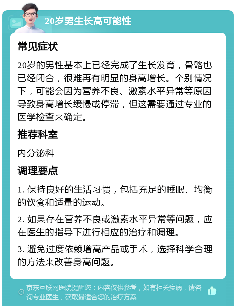 20岁男生长高可能性 常见症状 20岁的男性基本上已经完成了生长发育，骨骼也已经闭合，很难再有明显的身高增长。个别情况下，可能会因为营养不良、激素水平异常等原因导致身高增长缓慢或停滞，但这需要通过专业的医学检查来确定。 推荐科室 内分泌科 调理要点 1. 保持良好的生活习惯，包括充足的睡眠、均衡的饮食和适量的运动。 2. 如果存在营养不良或激素水平异常等问题，应在医生的指导下进行相应的治疗和调理。 3. 避免过度依赖增高产品或手术，选择科学合理的方法来改善身高问题。