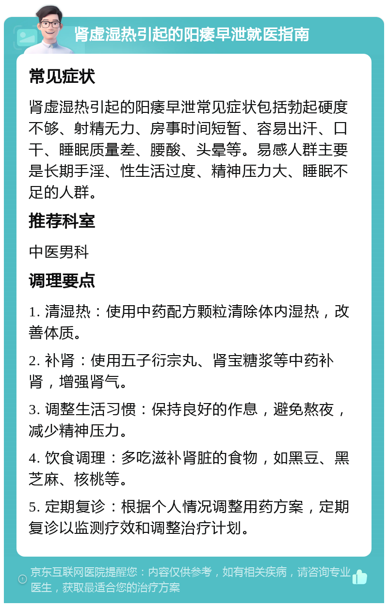 肾虚湿热引起的阳痿早泄就医指南 常见症状 肾虚湿热引起的阳痿早泄常见症状包括勃起硬度不够、射精无力、房事时间短暂、容易出汗、口干、睡眠质量差、腰酸、头晕等。易感人群主要是长期手淫、性生活过度、精神压力大、睡眠不足的人群。 推荐科室 中医男科 调理要点 1. 清湿热：使用中药配方颗粒清除体内湿热，改善体质。 2. 补肾：使用五子衍宗丸、肾宝糖浆等中药补肾，增强肾气。 3. 调整生活习惯：保持良好的作息，避免熬夜，减少精神压力。 4. 饮食调理：多吃滋补肾脏的食物，如黑豆、黑芝麻、核桃等。 5. 定期复诊：根据个人情况调整用药方案，定期复诊以监测疗效和调整治疗计划。