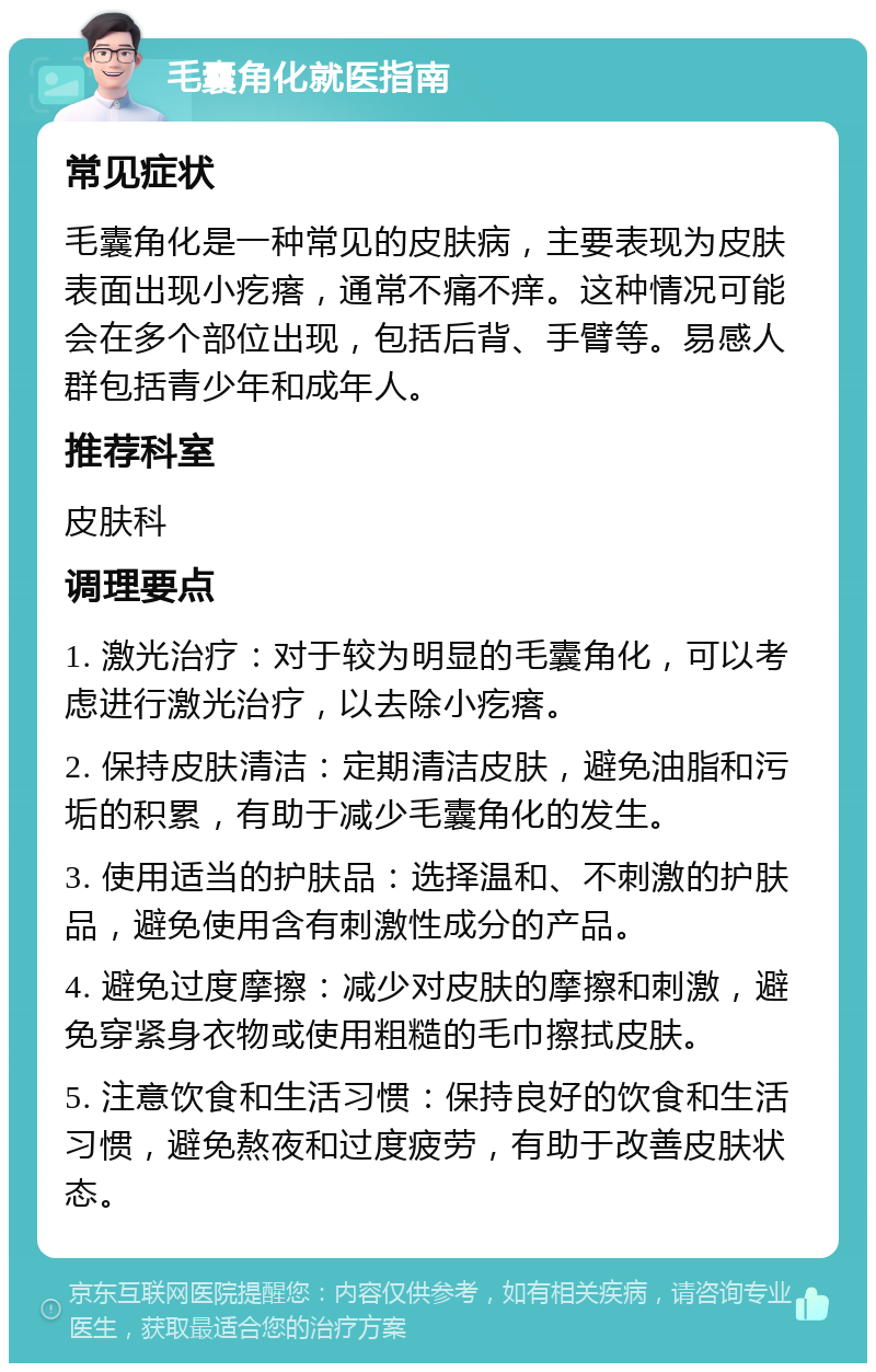 毛囊角化就医指南 常见症状 毛囊角化是一种常见的皮肤病，主要表现为皮肤表面出现小疙瘩，通常不痛不痒。这种情况可能会在多个部位出现，包括后背、手臂等。易感人群包括青少年和成年人。 推荐科室 皮肤科 调理要点 1. 激光治疗：对于较为明显的毛囊角化，可以考虑进行激光治疗，以去除小疙瘩。 2. 保持皮肤清洁：定期清洁皮肤，避免油脂和污垢的积累，有助于减少毛囊角化的发生。 3. 使用适当的护肤品：选择温和、不刺激的护肤品，避免使用含有刺激性成分的产品。 4. 避免过度摩擦：减少对皮肤的摩擦和刺激，避免穿紧身衣物或使用粗糙的毛巾擦拭皮肤。 5. 注意饮食和生活习惯：保持良好的饮食和生活习惯，避免熬夜和过度疲劳，有助于改善皮肤状态。