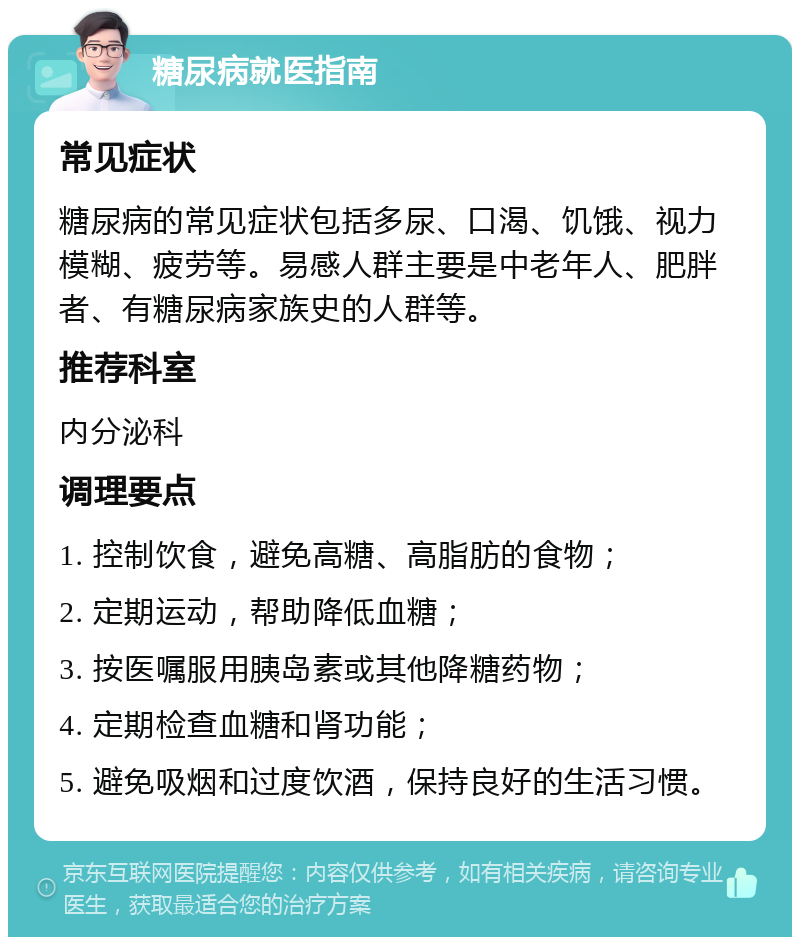 糖尿病就医指南 常见症状 糖尿病的常见症状包括多尿、口渴、饥饿、视力模糊、疲劳等。易感人群主要是中老年人、肥胖者、有糖尿病家族史的人群等。 推荐科室 内分泌科 调理要点 1. 控制饮食，避免高糖、高脂肪的食物； 2. 定期运动，帮助降低血糖； 3. 按医嘱服用胰岛素或其他降糖药物； 4. 定期检查血糖和肾功能； 5. 避免吸烟和过度饮酒，保持良好的生活习惯。