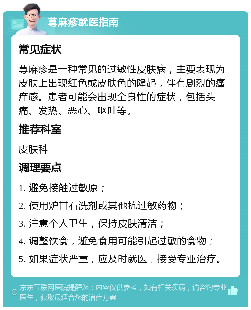 荨麻疹就医指南 常见症状 荨麻疹是一种常见的过敏性皮肤病，主要表现为皮肤上出现红色或皮肤色的隆起，伴有剧烈的瘙痒感。患者可能会出现全身性的症状，包括头痛、发热、恶心、呕吐等。 推荐科室 皮肤科 调理要点 1. 避免接触过敏原； 2. 使用炉甘石洗剂或其他抗过敏药物； 3. 注意个人卫生，保持皮肤清洁； 4. 调整饮食，避免食用可能引起过敏的食物； 5. 如果症状严重，应及时就医，接受专业治疗。