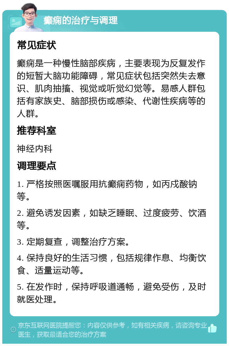 癫痫的治疗与调理 常见症状 癫痫是一种慢性脑部疾病，主要表现为反复发作的短暂大脑功能障碍，常见症状包括突然失去意识、肌肉抽搐、视觉或听觉幻觉等。易感人群包括有家族史、脑部损伤或感染、代谢性疾病等的人群。 推荐科室 神经内科 调理要点 1. 严格按照医嘱服用抗癫痫药物，如丙戍酸钠等。 2. 避免诱发因素，如缺乏睡眠、过度疲劳、饮酒等。 3. 定期复查，调整治疗方案。 4. 保持良好的生活习惯，包括规律作息、均衡饮食、适量运动等。 5. 在发作时，保持呼吸道通畅，避免受伤，及时就医处理。