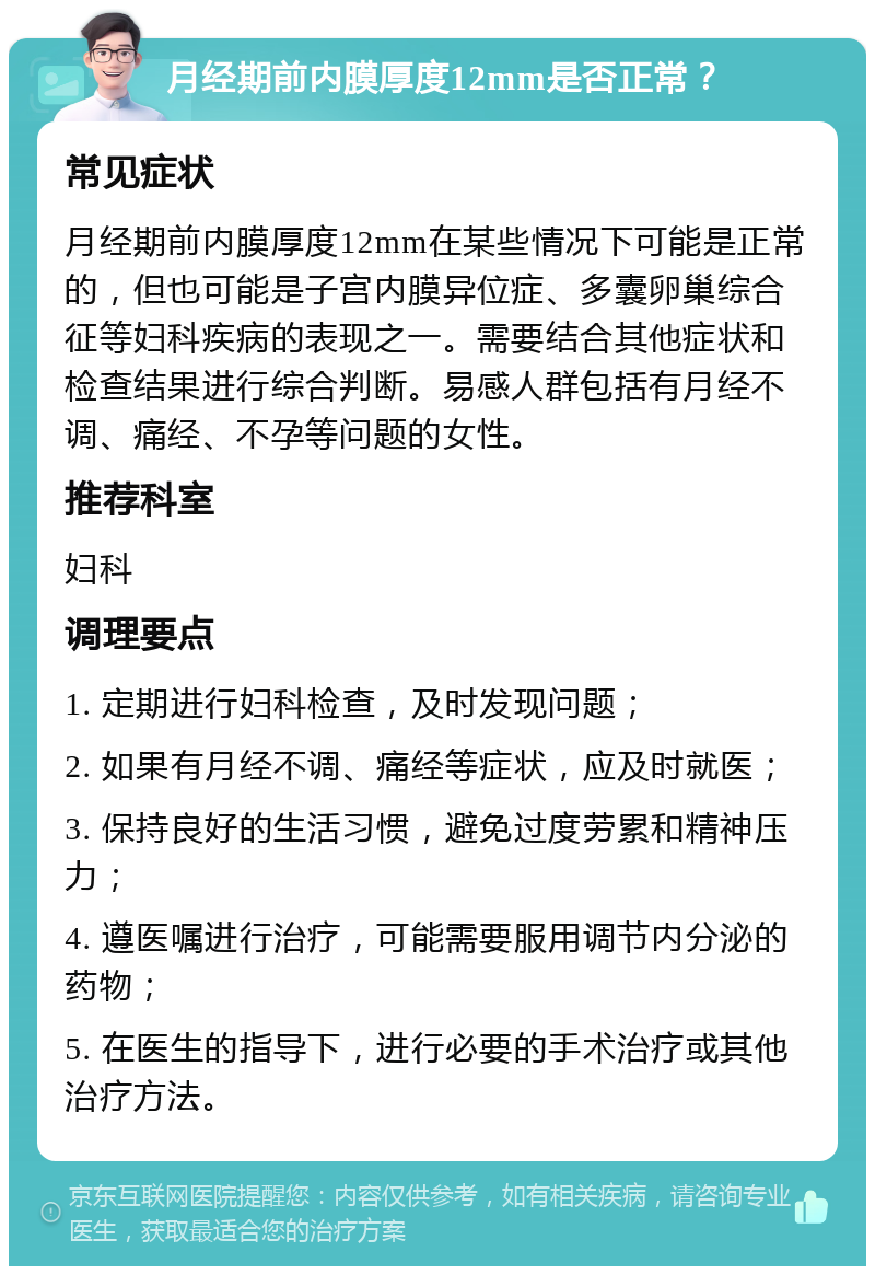 月经期前内膜厚度12mm是否正常？ 常见症状 月经期前内膜厚度12mm在某些情况下可能是正常的，但也可能是子宫内膜异位症、多囊卵巢综合征等妇科疾病的表现之一。需要结合其他症状和检查结果进行综合判断。易感人群包括有月经不调、痛经、不孕等问题的女性。 推荐科室 妇科 调理要点 1. 定期进行妇科检查，及时发现问题； 2. 如果有月经不调、痛经等症状，应及时就医； 3. 保持良好的生活习惯，避免过度劳累和精神压力； 4. 遵医嘱进行治疗，可能需要服用调节内分泌的药物； 5. 在医生的指导下，进行必要的手术治疗或其他治疗方法。