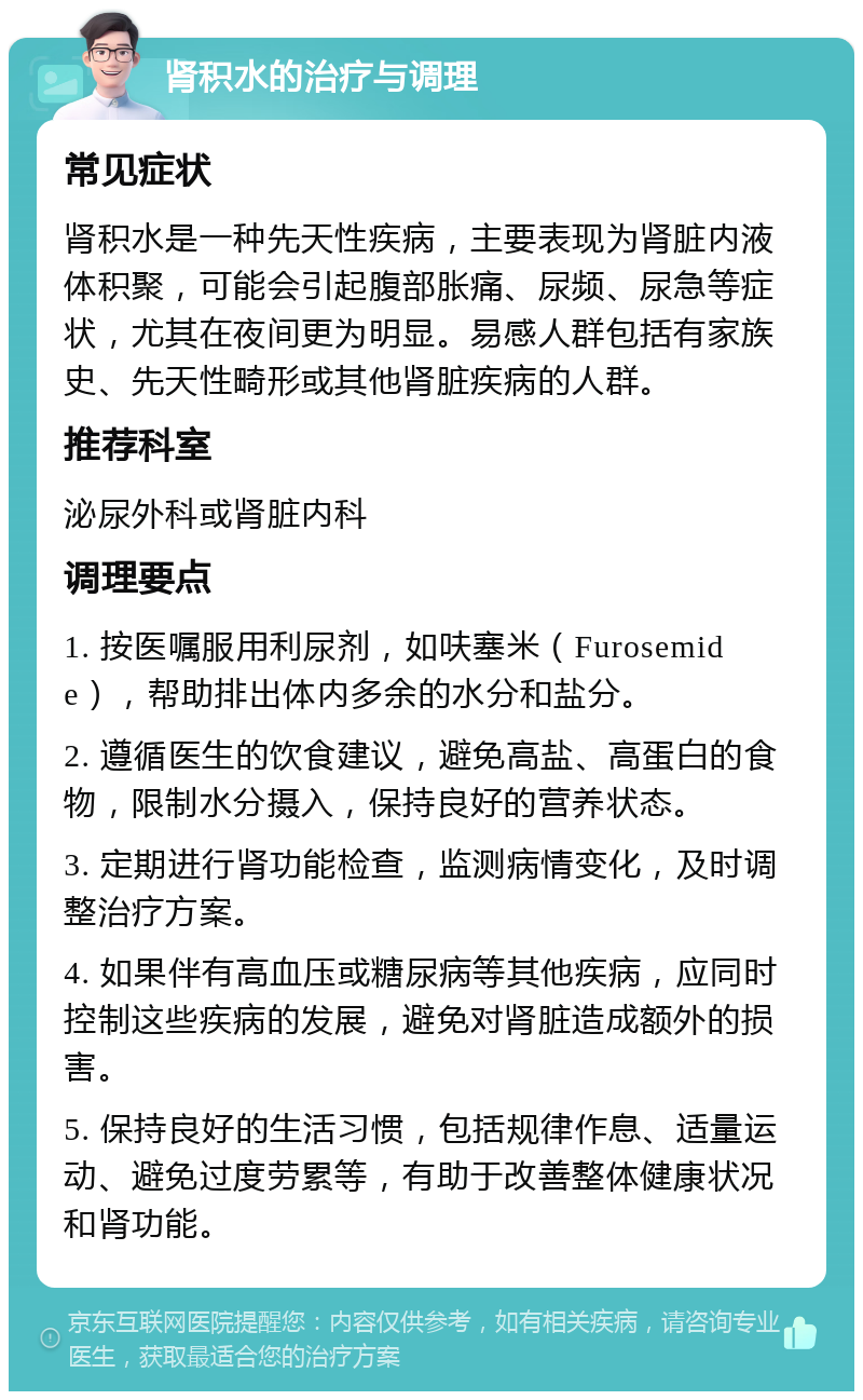 肾积水的治疗与调理 常见症状 肾积水是一种先天性疾病，主要表现为肾脏内液体积聚，可能会引起腹部胀痛、尿频、尿急等症状，尤其在夜间更为明显。易感人群包括有家族史、先天性畸形或其他肾脏疾病的人群。 推荐科室 泌尿外科或肾脏内科 调理要点 1. 按医嘱服用利尿剂，如呋塞米（Furosemide），帮助排出体内多余的水分和盐分。 2. 遵循医生的饮食建议，避免高盐、高蛋白的食物，限制水分摄入，保持良好的营养状态。 3. 定期进行肾功能检查，监测病情变化，及时调整治疗方案。 4. 如果伴有高血压或糖尿病等其他疾病，应同时控制这些疾病的发展，避免对肾脏造成额外的损害。 5. 保持良好的生活习惯，包括规律作息、适量运动、避免过度劳累等，有助于改善整体健康状况和肾功能。