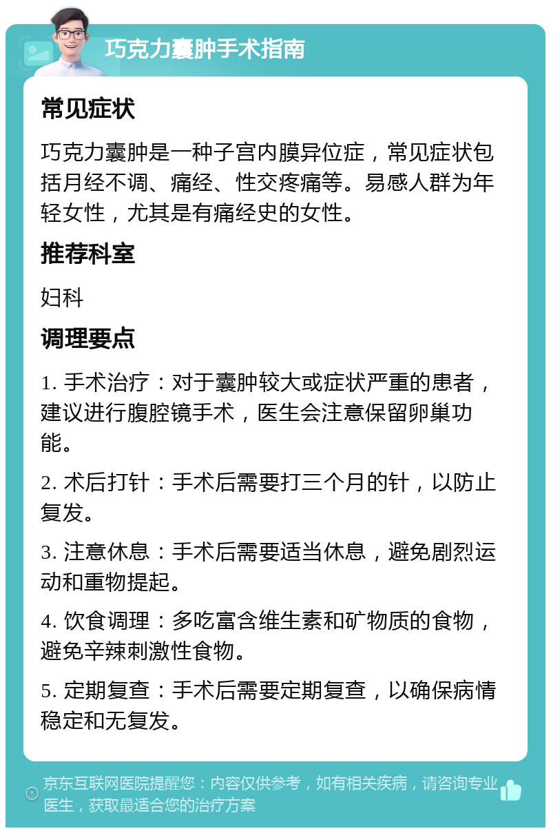 巧克力囊肿手术指南 常见症状 巧克力囊肿是一种子宫内膜异位症，常见症状包括月经不调、痛经、性交疼痛等。易感人群为年轻女性，尤其是有痛经史的女性。 推荐科室 妇科 调理要点 1. 手术治疗：对于囊肿较大或症状严重的患者，建议进行腹腔镜手术，医生会注意保留卵巢功能。 2. 术后打针：手术后需要打三个月的针，以防止复发。 3. 注意休息：手术后需要适当休息，避免剧烈运动和重物提起。 4. 饮食调理：多吃富含维生素和矿物质的食物，避免辛辣刺激性食物。 5. 定期复查：手术后需要定期复查，以确保病情稳定和无复发。