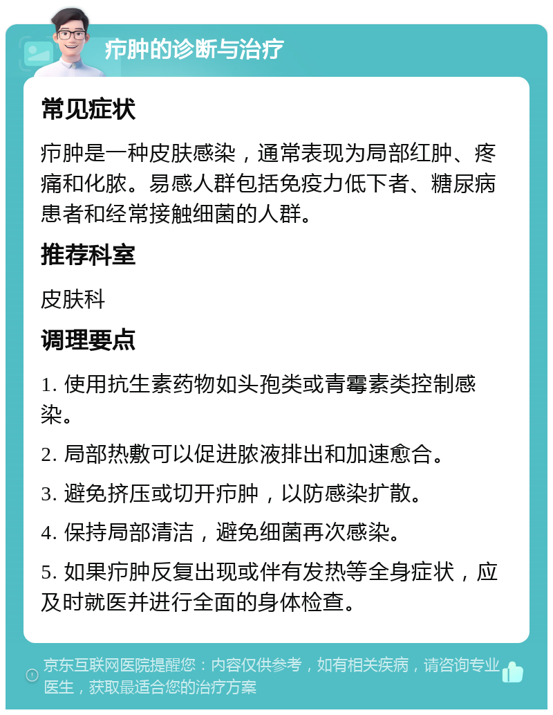 疖肿的诊断与治疗 常见症状 疖肿是一种皮肤感染，通常表现为局部红肿、疼痛和化脓。易感人群包括免疫力低下者、糖尿病患者和经常接触细菌的人群。 推荐科室 皮肤科 调理要点 1. 使用抗生素药物如头孢类或青霉素类控制感染。 2. 局部热敷可以促进脓液排出和加速愈合。 3. 避免挤压或切开疖肿，以防感染扩散。 4. 保持局部清洁，避免细菌再次感染。 5. 如果疖肿反复出现或伴有发热等全身症状，应及时就医并进行全面的身体检查。