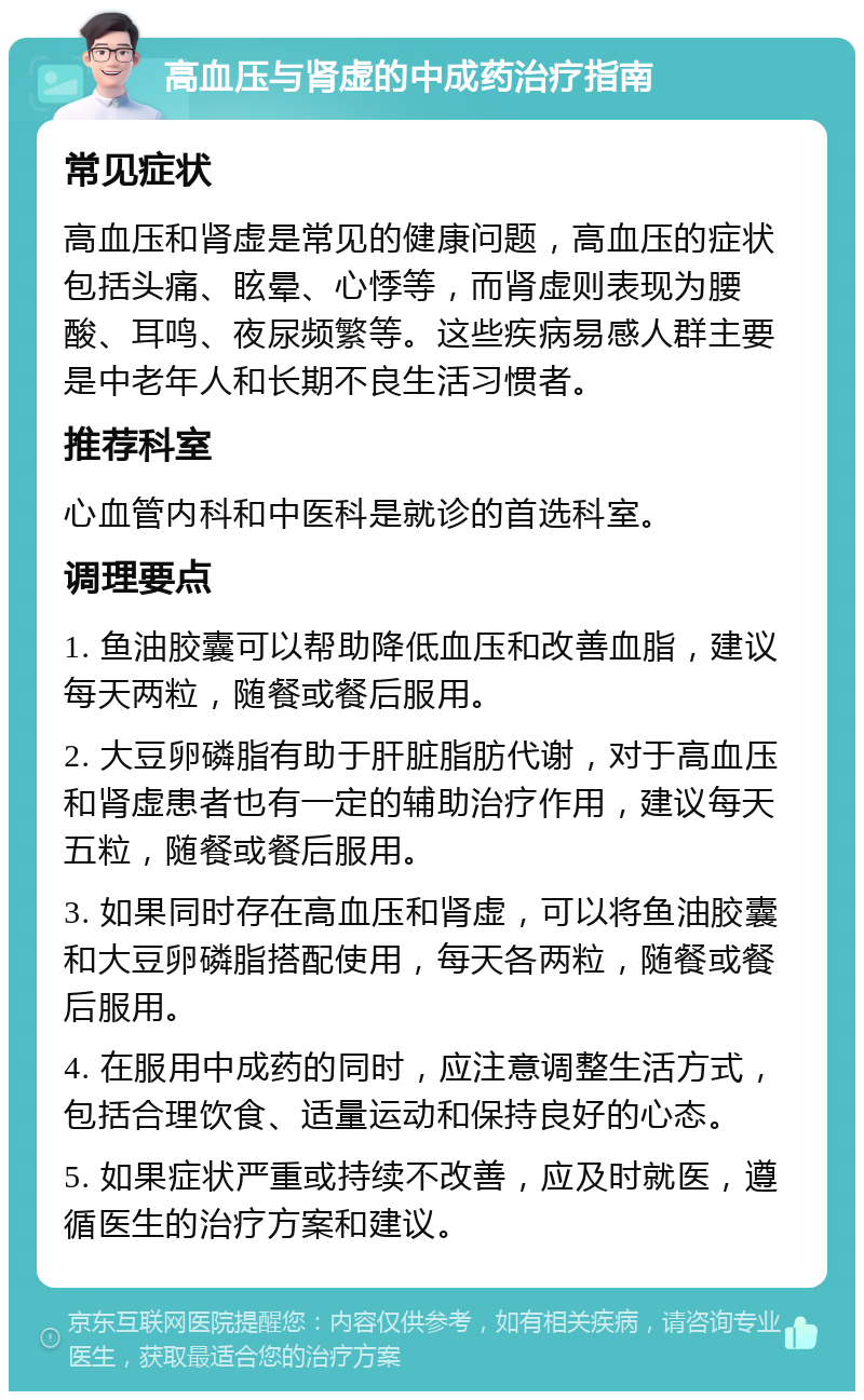 高血压与肾虚的中成药治疗指南 常见症状 高血压和肾虚是常见的健康问题，高血压的症状包括头痛、眩晕、心悸等，而肾虚则表现为腰酸、耳鸣、夜尿频繁等。这些疾病易感人群主要是中老年人和长期不良生活习惯者。 推荐科室 心血管内科和中医科是就诊的首选科室。 调理要点 1. 鱼油胶囊可以帮助降低血压和改善血脂，建议每天两粒，随餐或餐后服用。 2. 大豆卵磷脂有助于肝脏脂肪代谢，对于高血压和肾虚患者也有一定的辅助治疗作用，建议每天五粒，随餐或餐后服用。 3. 如果同时存在高血压和肾虚，可以将鱼油胶囊和大豆卵磷脂搭配使用，每天各两粒，随餐或餐后服用。 4. 在服用中成药的同时，应注意调整生活方式，包括合理饮食、适量运动和保持良好的心态。 5. 如果症状严重或持续不改善，应及时就医，遵循医生的治疗方案和建议。