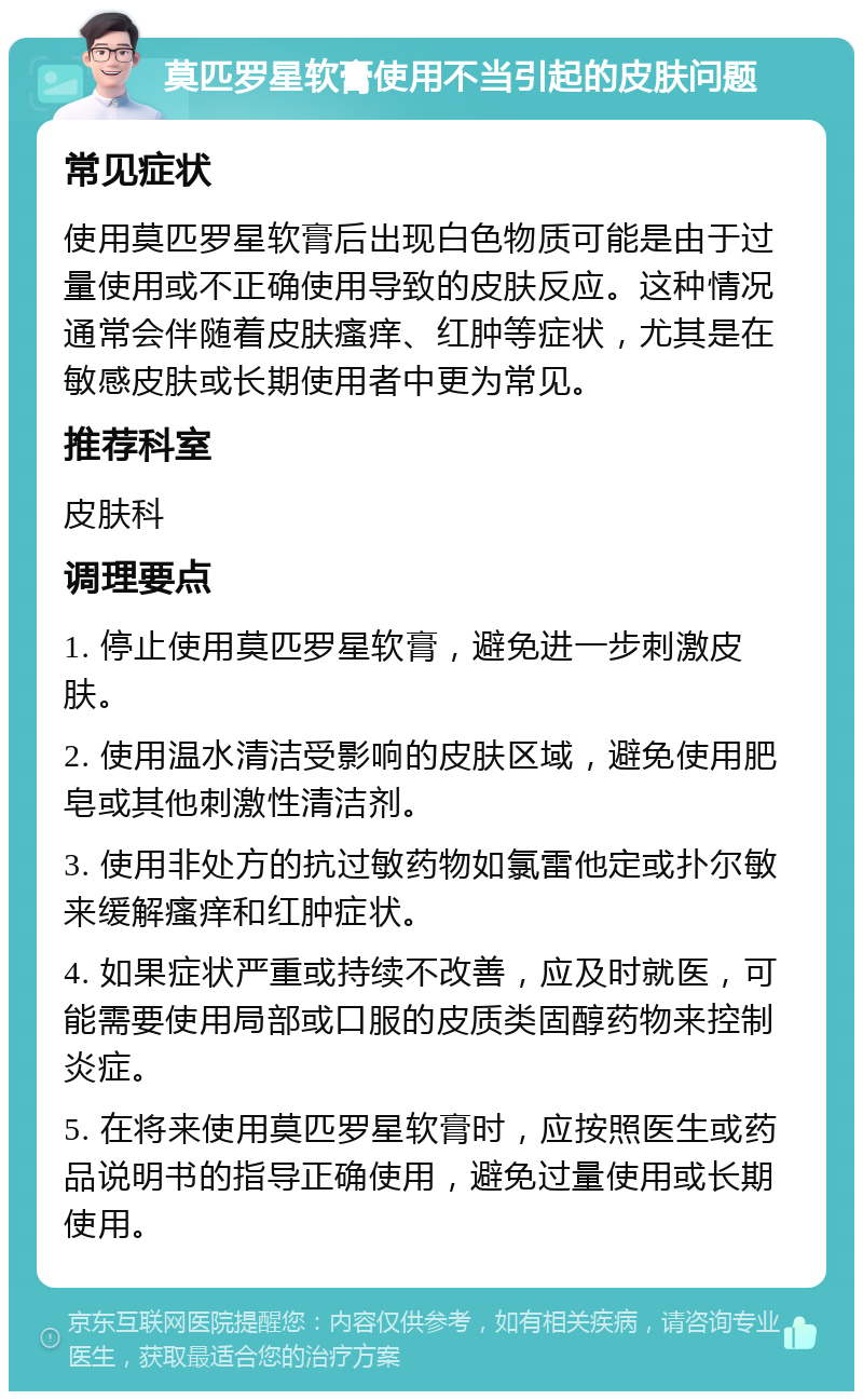 莫匹罗星软膏使用不当引起的皮肤问题 常见症状 使用莫匹罗星软膏后出现白色物质可能是由于过量使用或不正确使用导致的皮肤反应。这种情况通常会伴随着皮肤瘙痒、红肿等症状，尤其是在敏感皮肤或长期使用者中更为常见。 推荐科室 皮肤科 调理要点 1. 停止使用莫匹罗星软膏，避免进一步刺激皮肤。 2. 使用温水清洁受影响的皮肤区域，避免使用肥皂或其他刺激性清洁剂。 3. 使用非处方的抗过敏药物如氯雷他定或扑尔敏来缓解瘙痒和红肿症状。 4. 如果症状严重或持续不改善，应及时就医，可能需要使用局部或口服的皮质类固醇药物来控制炎症。 5. 在将来使用莫匹罗星软膏时，应按照医生或药品说明书的指导正确使用，避免过量使用或长期使用。