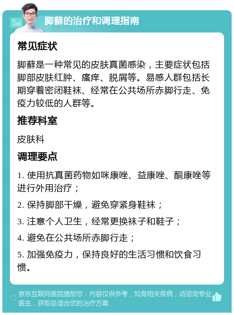 脚藓的治疗和调理指南 常见症状 脚藓是一种常见的皮肤真菌感染，主要症状包括脚部皮肤红肿、瘙痒、脱屑等。易感人群包括长期穿着密闭鞋袜、经常在公共场所赤脚行走、免疫力较低的人群等。 推荐科室 皮肤科 调理要点 1. 使用抗真菌药物如咪康唑、益康唑、酮康唑等进行外用治疗； 2. 保持脚部干燥，避免穿紧身鞋袜； 3. 注意个人卫生，经常更换袜子和鞋子； 4. 避免在公共场所赤脚行走； 5. 加强免疫力，保持良好的生活习惯和饮食习惯。