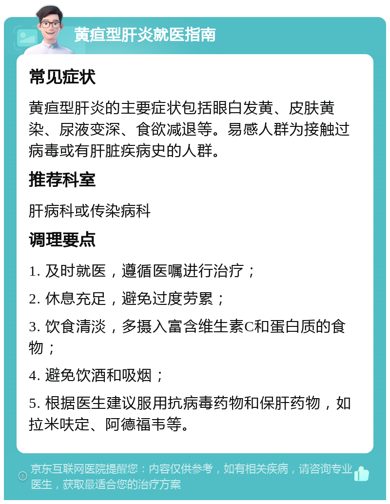 黄疸型肝炎就医指南 常见症状 黄疸型肝炎的主要症状包括眼白发黄、皮肤黄染、尿液变深、食欲减退等。易感人群为接触过病毒或有肝脏疾病史的人群。 推荐科室 肝病科或传染病科 调理要点 1. 及时就医，遵循医嘱进行治疗； 2. 休息充足，避免过度劳累； 3. 饮食清淡，多摄入富含维生素C和蛋白质的食物； 4. 避免饮酒和吸烟； 5. 根据医生建议服用抗病毒药物和保肝药物，如拉米呋定、阿德福韦等。