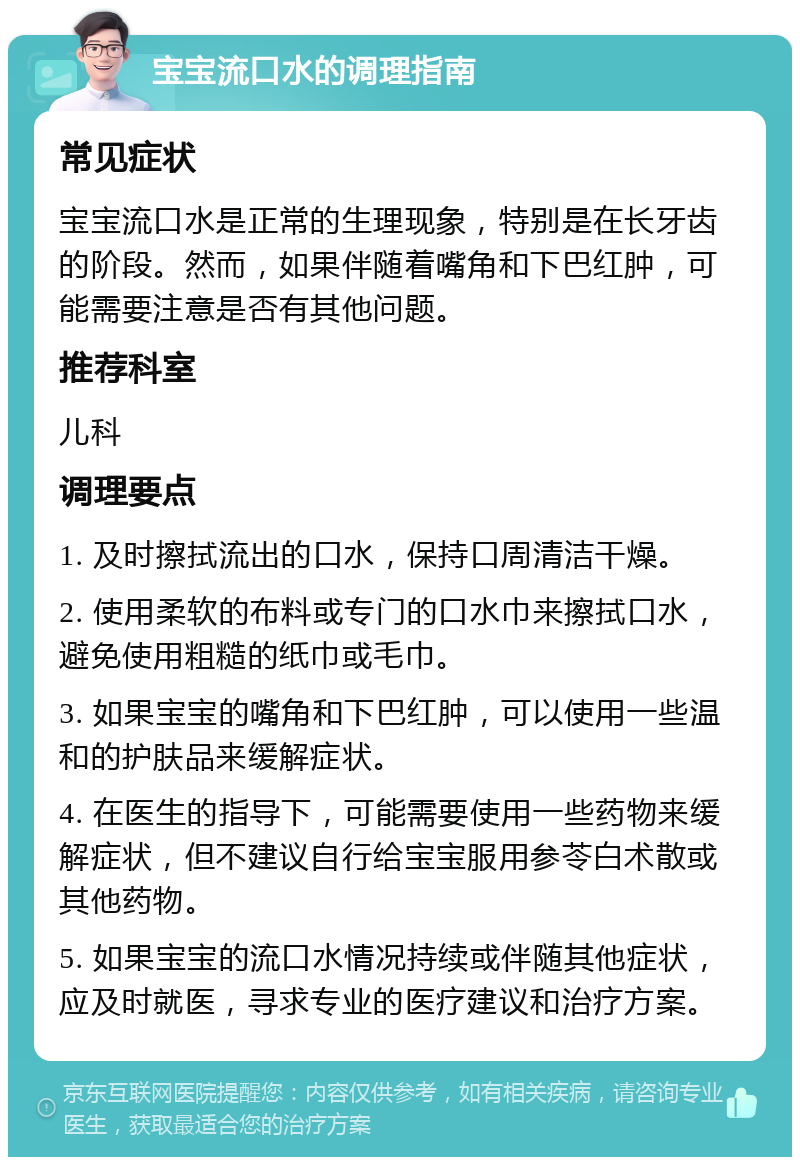 宝宝流口水的调理指南 常见症状 宝宝流口水是正常的生理现象，特别是在长牙齿的阶段。然而，如果伴随着嘴角和下巴红肿，可能需要注意是否有其他问题。 推荐科室 儿科 调理要点 1. 及时擦拭流出的口水，保持口周清洁干燥。 2. 使用柔软的布料或专门的口水巾来擦拭口水，避免使用粗糙的纸巾或毛巾。 3. 如果宝宝的嘴角和下巴红肿，可以使用一些温和的护肤品来缓解症状。 4. 在医生的指导下，可能需要使用一些药物来缓解症状，但不建议自行给宝宝服用参苓白术散或其他药物。 5. 如果宝宝的流口水情况持续或伴随其他症状，应及时就医，寻求专业的医疗建议和治疗方案。