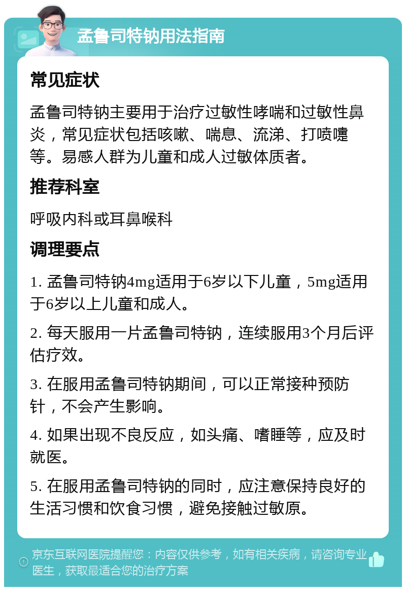 孟鲁司特钠用法指南 常见症状 孟鲁司特钠主要用于治疗过敏性哮喘和过敏性鼻炎，常见症状包括咳嗽、喘息、流涕、打喷嚏等。易感人群为儿童和成人过敏体质者。 推荐科室 呼吸内科或耳鼻喉科 调理要点 1. 孟鲁司特钠4mg适用于6岁以下儿童，5mg适用于6岁以上儿童和成人。 2. 每天服用一片孟鲁司特钠，连续服用3个月后评估疗效。 3. 在服用孟鲁司特钠期间，可以正常接种预防针，不会产生影响。 4. 如果出现不良反应，如头痛、嗜睡等，应及时就医。 5. 在服用孟鲁司特钠的同时，应注意保持良好的生活习惯和饮食习惯，避免接触过敏原。