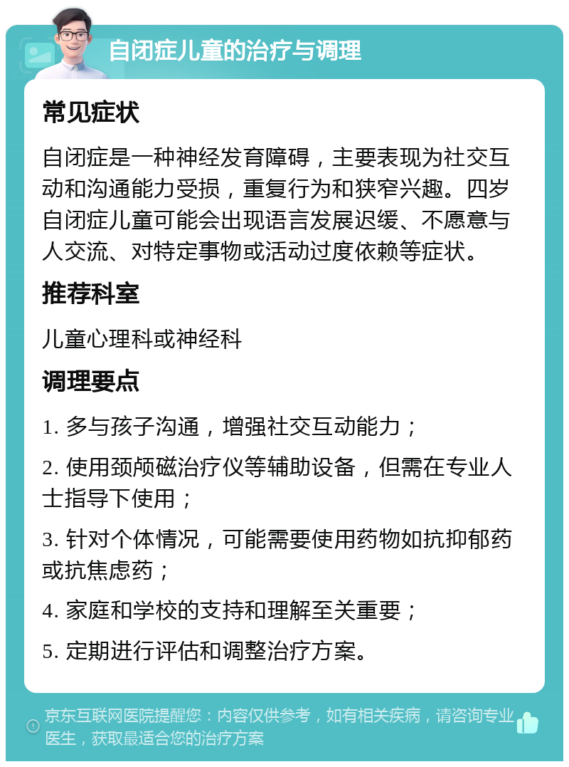 自闭症儿童的治疗与调理 常见症状 自闭症是一种神经发育障碍，主要表现为社交互动和沟通能力受损，重复行为和狭窄兴趣。四岁自闭症儿童可能会出现语言发展迟缓、不愿意与人交流、对特定事物或活动过度依赖等症状。 推荐科室 儿童心理科或神经科 调理要点 1. 多与孩子沟通，增强社交互动能力； 2. 使用颈颅磁治疗仪等辅助设备，但需在专业人士指导下使用； 3. 针对个体情况，可能需要使用药物如抗抑郁药或抗焦虑药； 4. 家庭和学校的支持和理解至关重要； 5. 定期进行评估和调整治疗方案。