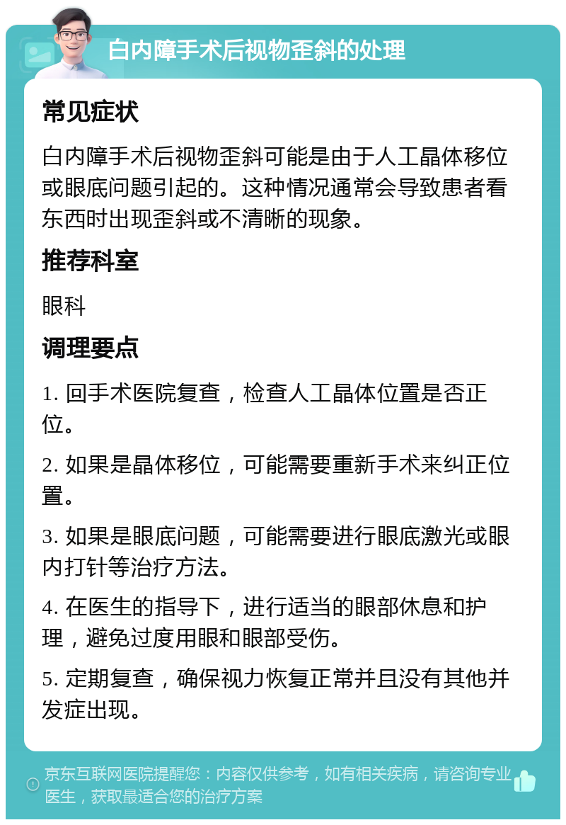 白内障手术后视物歪斜的处理 常见症状 白内障手术后视物歪斜可能是由于人工晶体移位或眼底问题引起的。这种情况通常会导致患者看东西时出现歪斜或不清晰的现象。 推荐科室 眼科 调理要点 1. 回手术医院复查，检查人工晶体位置是否正位。 2. 如果是晶体移位，可能需要重新手术来纠正位置。 3. 如果是眼底问题，可能需要进行眼底激光或眼内打针等治疗方法。 4. 在医生的指导下，进行适当的眼部休息和护理，避免过度用眼和眼部受伤。 5. 定期复查，确保视力恢复正常并且没有其他并发症出现。