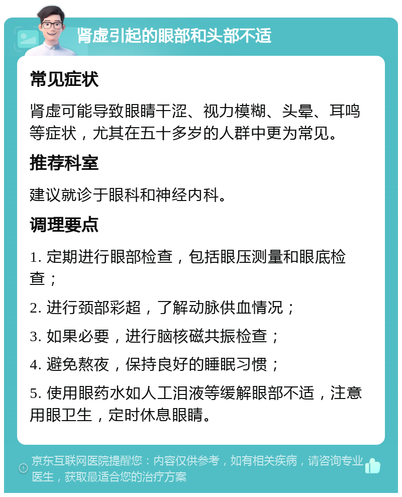 肾虚引起的眼部和头部不适 常见症状 肾虚可能导致眼睛干涩、视力模糊、头晕、耳鸣等症状，尤其在五十多岁的人群中更为常见。 推荐科室 建议就诊于眼科和神经内科。 调理要点 1. 定期进行眼部检查，包括眼压测量和眼底检查； 2. 进行颈部彩超，了解动脉供血情况； 3. 如果必要，进行脑核磁共振检查； 4. 避免熬夜，保持良好的睡眠习惯； 5. 使用眼药水如人工泪液等缓解眼部不适，注意用眼卫生，定时休息眼睛。