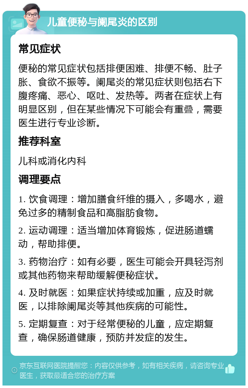 儿童便秘与阑尾炎的区别 常见症状 便秘的常见症状包括排便困难、排便不畅、肚子胀、食欲不振等。阑尾炎的常见症状则包括右下腹疼痛、恶心、呕吐、发热等。两者在症状上有明显区别，但在某些情况下可能会有重叠，需要医生进行专业诊断。 推荐科室 儿科或消化内科 调理要点 1. 饮食调理：增加膳食纤维的摄入，多喝水，避免过多的精制食品和高脂肪食物。 2. 运动调理：适当增加体育锻炼，促进肠道蠕动，帮助排便。 3. 药物治疗：如有必要，医生可能会开具轻泻剂或其他药物来帮助缓解便秘症状。 4. 及时就医：如果症状持续或加重，应及时就医，以排除阑尾炎等其他疾病的可能性。 5. 定期复查：对于经常便秘的儿童，应定期复查，确保肠道健康，预防并发症的发生。