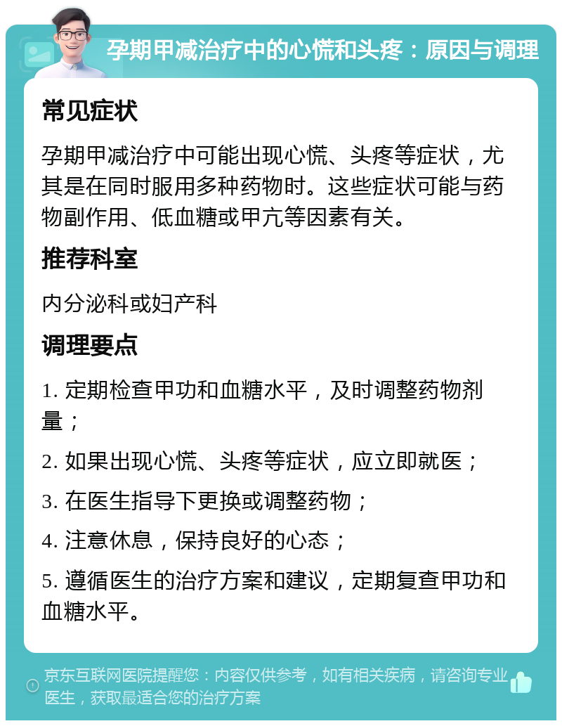 孕期甲减治疗中的心慌和头疼：原因与调理 常见症状 孕期甲减治疗中可能出现心慌、头疼等症状，尤其是在同时服用多种药物时。这些症状可能与药物副作用、低血糖或甲亢等因素有关。 推荐科室 内分泌科或妇产科 调理要点 1. 定期检查甲功和血糖水平，及时调整药物剂量； 2. 如果出现心慌、头疼等症状，应立即就医； 3. 在医生指导下更换或调整药物； 4. 注意休息，保持良好的心态； 5. 遵循医生的治疗方案和建议，定期复查甲功和血糖水平。