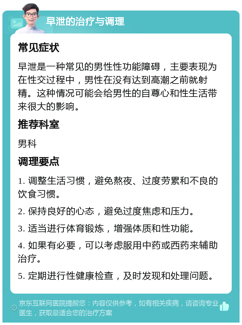 早泄的治疗与调理 常见症状 早泄是一种常见的男性性功能障碍，主要表现为在性交过程中，男性在没有达到高潮之前就射精。这种情况可能会给男性的自尊心和性生活带来很大的影响。 推荐科室 男科 调理要点 1. 调整生活习惯，避免熬夜、过度劳累和不良的饮食习惯。 2. 保持良好的心态，避免过度焦虑和压力。 3. 适当进行体育锻炼，增强体质和性功能。 4. 如果有必要，可以考虑服用中药或西药来辅助治疗。 5. 定期进行性健康检查，及时发现和处理问题。