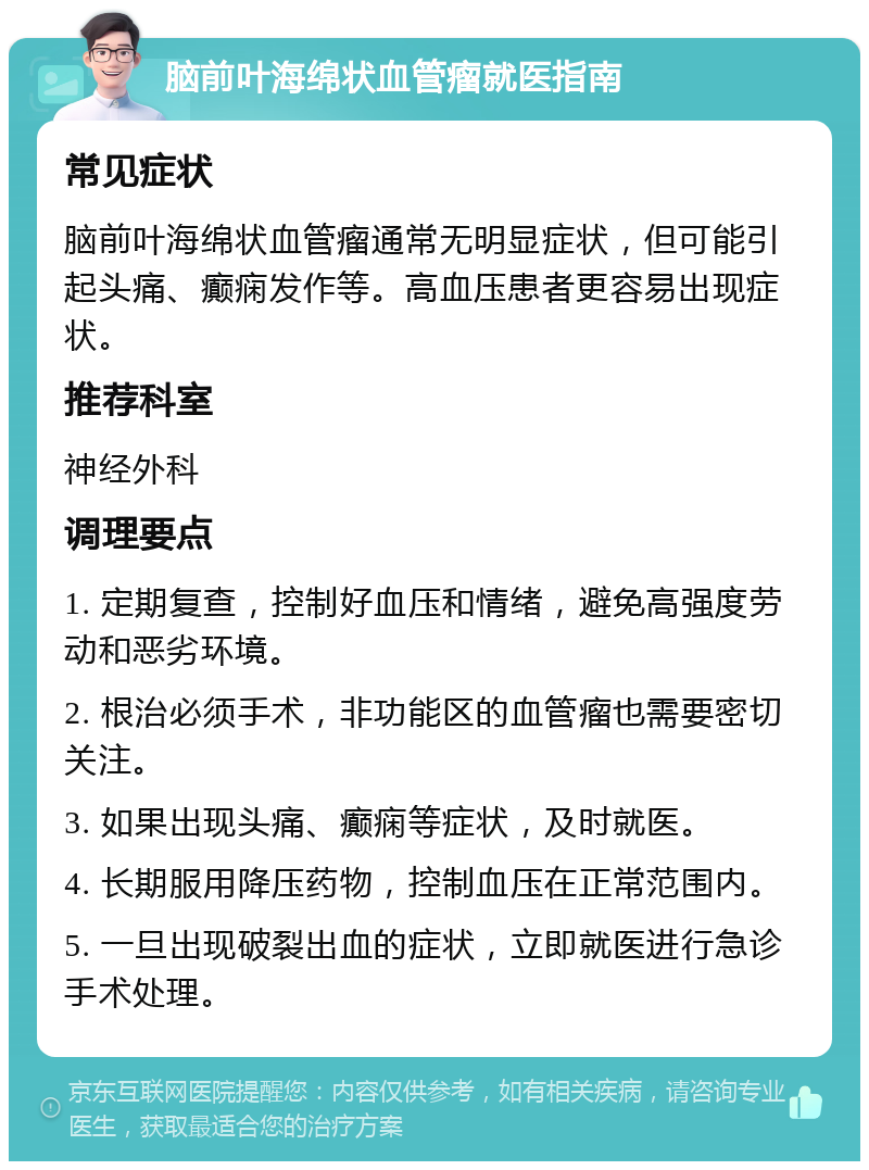 脑前叶海绵状血管瘤就医指南 常见症状 脑前叶海绵状血管瘤通常无明显症状，但可能引起头痛、癫痫发作等。高血压患者更容易出现症状。 推荐科室 神经外科 调理要点 1. 定期复查，控制好血压和情绪，避免高强度劳动和恶劣环境。 2. 根治必须手术，非功能区的血管瘤也需要密切关注。 3. 如果出现头痛、癫痫等症状，及时就医。 4. 长期服用降压药物，控制血压在正常范围内。 5. 一旦出现破裂出血的症状，立即就医进行急诊手术处理。