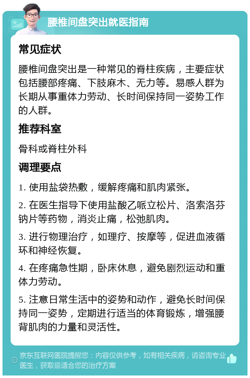 腰椎间盘突出就医指南 常见症状 腰椎间盘突出是一种常见的脊柱疾病，主要症状包括腰部疼痛、下肢麻木、无力等。易感人群为长期从事重体力劳动、长时间保持同一姿势工作的人群。 推荐科室 骨科或脊柱外科 调理要点 1. 使用盐袋热敷，缓解疼痛和肌肉紧张。 2. 在医生指导下使用盐酸乙哌立松片、洛索洛芬钠片等药物，消炎止痛，松弛肌肉。 3. 进行物理治疗，如理疗、按摩等，促进血液循环和神经恢复。 4. 在疼痛急性期，卧床休息，避免剧烈运动和重体力劳动。 5. 注意日常生活中的姿势和动作，避免长时间保持同一姿势，定期进行适当的体育锻炼，增强腰背肌肉的力量和灵活性。