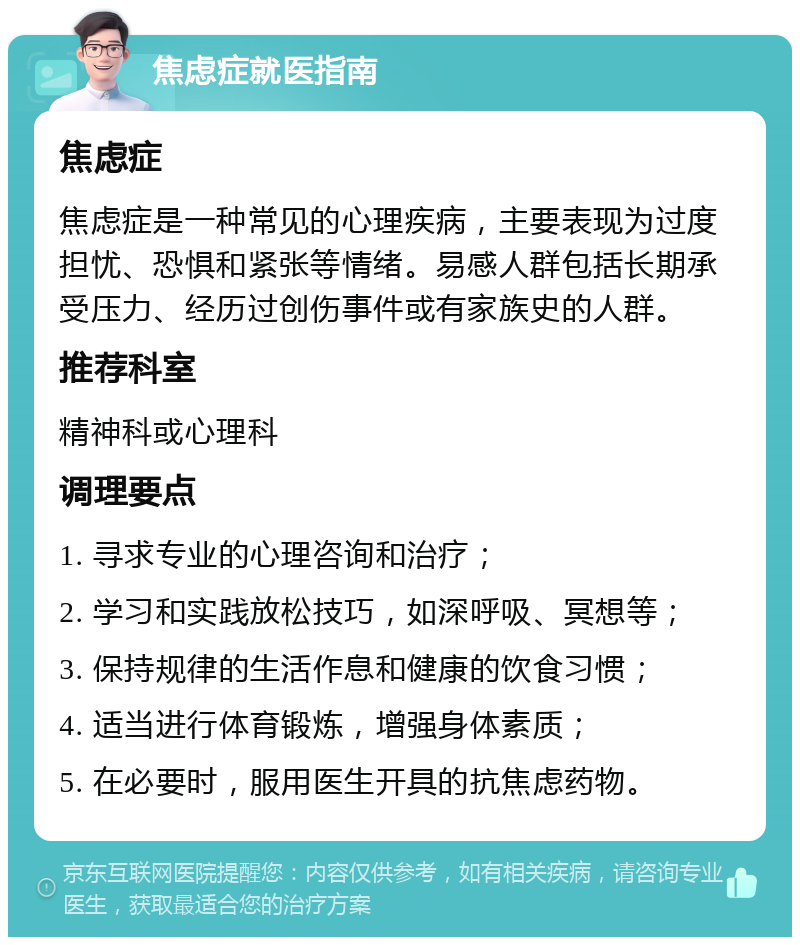 焦虑症就医指南 焦虑症 焦虑症是一种常见的心理疾病，主要表现为过度担忧、恐惧和紧张等情绪。易感人群包括长期承受压力、经历过创伤事件或有家族史的人群。 推荐科室 精神科或心理科 调理要点 1. 寻求专业的心理咨询和治疗； 2. 学习和实践放松技巧，如深呼吸、冥想等； 3. 保持规律的生活作息和健康的饮食习惯； 4. 适当进行体育锻炼，增强身体素质； 5. 在必要时，服用医生开具的抗焦虑药物。