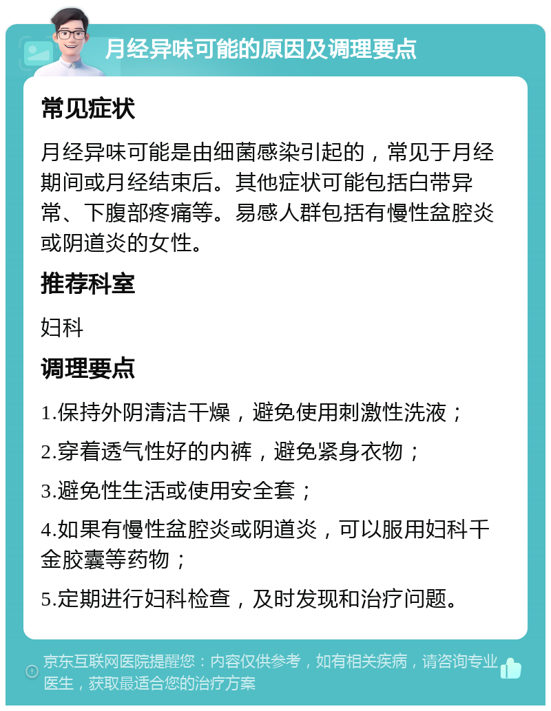 月经异味可能的原因及调理要点 常见症状 月经异味可能是由细菌感染引起的，常见于月经期间或月经结束后。其他症状可能包括白带异常、下腹部疼痛等。易感人群包括有慢性盆腔炎或阴道炎的女性。 推荐科室 妇科 调理要点 1.保持外阴清洁干燥，避免使用刺激性洗液； 2.穿着透气性好的内裤，避免紧身衣物； 3.避免性生活或使用安全套； 4.如果有慢性盆腔炎或阴道炎，可以服用妇科千金胶囊等药物； 5.定期进行妇科检查，及时发现和治疗问题。