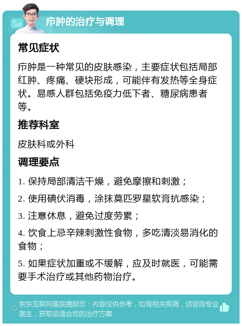 疖肿的治疗与调理 常见症状 疖肿是一种常见的皮肤感染，主要症状包括局部红肿、疼痛、硬块形成，可能伴有发热等全身症状。易感人群包括免疫力低下者、糖尿病患者等。 推荐科室 皮肤科或外科 调理要点 1. 保持局部清洁干燥，避免摩擦和刺激； 2. 使用碘伏消毒，涂抹莫匹罗星软膏抗感染； 3. 注意休息，避免过度劳累； 4. 饮食上忌辛辣刺激性食物，多吃清淡易消化的食物； 5. 如果症状加重或不缓解，应及时就医，可能需要手术治疗或其他药物治疗。