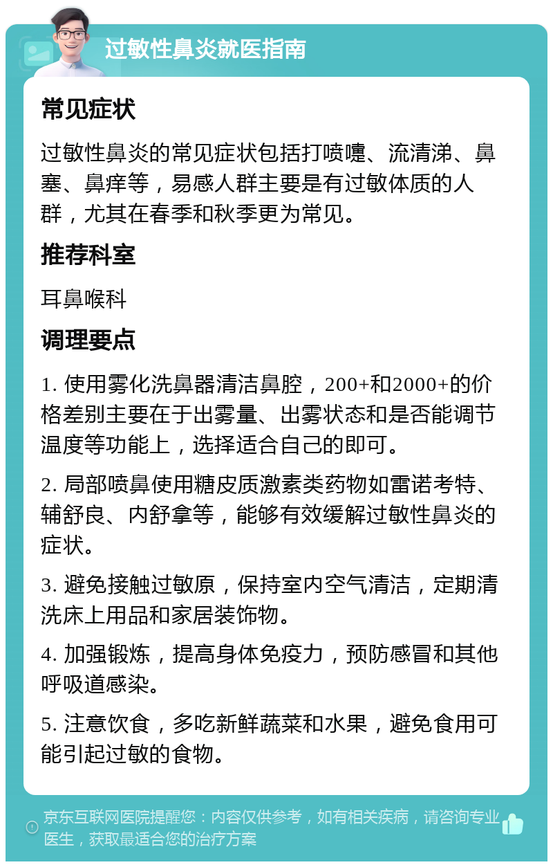 过敏性鼻炎就医指南 常见症状 过敏性鼻炎的常见症状包括打喷嚏、流清涕、鼻塞、鼻痒等，易感人群主要是有过敏体质的人群，尤其在春季和秋季更为常见。 推荐科室 耳鼻喉科 调理要点 1. 使用雾化洗鼻器清洁鼻腔，200+和2000+的价格差别主要在于出雾量、出雾状态和是否能调节温度等功能上，选择适合自己的即可。 2. 局部喷鼻使用糖皮质激素类药物如雷诺考特、辅舒良、内舒拿等，能够有效缓解过敏性鼻炎的症状。 3. 避免接触过敏原，保持室内空气清洁，定期清洗床上用品和家居装饰物。 4. 加强锻炼，提高身体免疫力，预防感冒和其他呼吸道感染。 5. 注意饮食，多吃新鲜蔬菜和水果，避免食用可能引起过敏的食物。