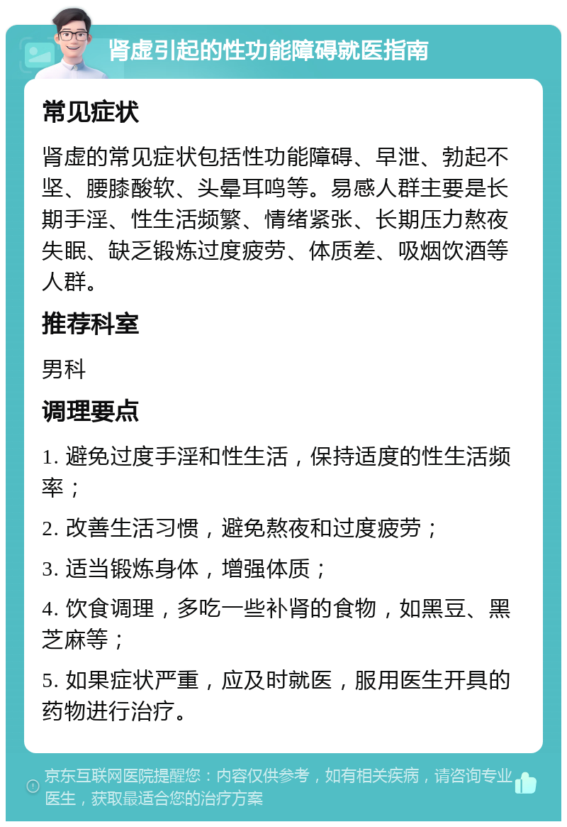 肾虚引起的性功能障碍就医指南 常见症状 肾虚的常见症状包括性功能障碍、早泄、勃起不坚、腰膝酸软、头晕耳鸣等。易感人群主要是长期手淫、性生活频繁、情绪紧张、长期压力熬夜失眠、缺乏锻炼过度疲劳、体质差、吸烟饮酒等人群。 推荐科室 男科 调理要点 1. 避免过度手淫和性生活，保持适度的性生活频率； 2. 改善生活习惯，避免熬夜和过度疲劳； 3. 适当锻炼身体，增强体质； 4. 饮食调理，多吃一些补肾的食物，如黑豆、黑芝麻等； 5. 如果症状严重，应及时就医，服用医生开具的药物进行治疗。