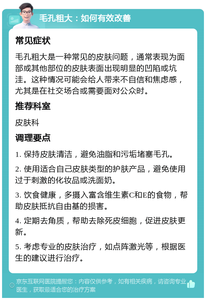 毛孔粗大：如何有效改善 常见症状 毛孔粗大是一种常见的皮肤问题，通常表现为面部或其他部位的皮肤表面出现明显的凹陷或坑洼。这种情况可能会给人带来不自信和焦虑感，尤其是在社交场合或需要面对公众时。 推荐科室 皮肤科 调理要点 1. 保持皮肤清洁，避免油脂和污垢堵塞毛孔。 2. 使用适合自己皮肤类型的护肤产品，避免使用过于刺激的化妆品或洗面奶。 3. 饮食健康，多摄入富含维生素C和E的食物，帮助皮肤抵抗自由基的损害。 4. 定期去角质，帮助去除死皮细胞，促进皮肤更新。 5. 考虑专业的皮肤治疗，如点阵激光等，根据医生的建议进行治疗。