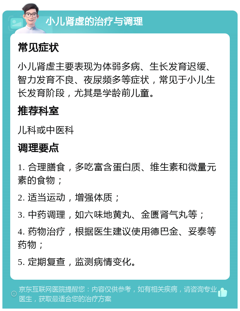 小儿肾虚的治疗与调理 常见症状 小儿肾虚主要表现为体弱多病、生长发育迟缓、智力发育不良、夜尿频多等症状，常见于小儿生长发育阶段，尤其是学龄前儿童。 推荐科室 儿科或中医科 调理要点 1. 合理膳食，多吃富含蛋白质、维生素和微量元素的食物； 2. 适当运动，增强体质； 3. 中药调理，如六味地黄丸、金匮肾气丸等； 4. 药物治疗，根据医生建议使用德巴金、妥泰等药物； 5. 定期复查，监测病情变化。