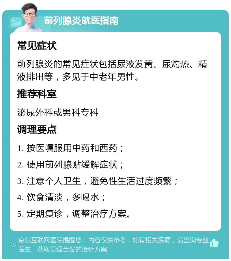 前列腺炎就医指南 常见症状 前列腺炎的常见症状包括尿液发黄、尿灼热、精液排出等，多见于中老年男性。 推荐科室 泌尿外科或男科专科 调理要点 1. 按医嘱服用中药和西药； 2. 使用前列腺贴缓解症状； 3. 注意个人卫生，避免性生活过度频繁； 4. 饮食清淡，多喝水； 5. 定期复诊，调整治疗方案。