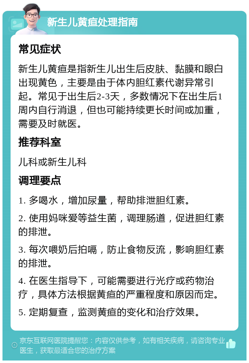 新生儿黄疸处理指南 常见症状 新生儿黄疸是指新生儿出生后皮肤、黏膜和眼白出现黄色，主要是由于体内胆红素代谢异常引起。常见于出生后2-3天，多数情况下在出生后1周内自行消退，但也可能持续更长时间或加重，需要及时就医。 推荐科室 儿科或新生儿科 调理要点 1. 多喝水，增加尿量，帮助排泄胆红素。 2. 使用妈咪爱等益生菌，调理肠道，促进胆红素的排泄。 3. 每次喂奶后拍嗝，防止食物反流，影响胆红素的排泄。 4. 在医生指导下，可能需要进行光疗或药物治疗，具体方法根据黄疸的严重程度和原因而定。 5. 定期复查，监测黄疸的变化和治疗效果。