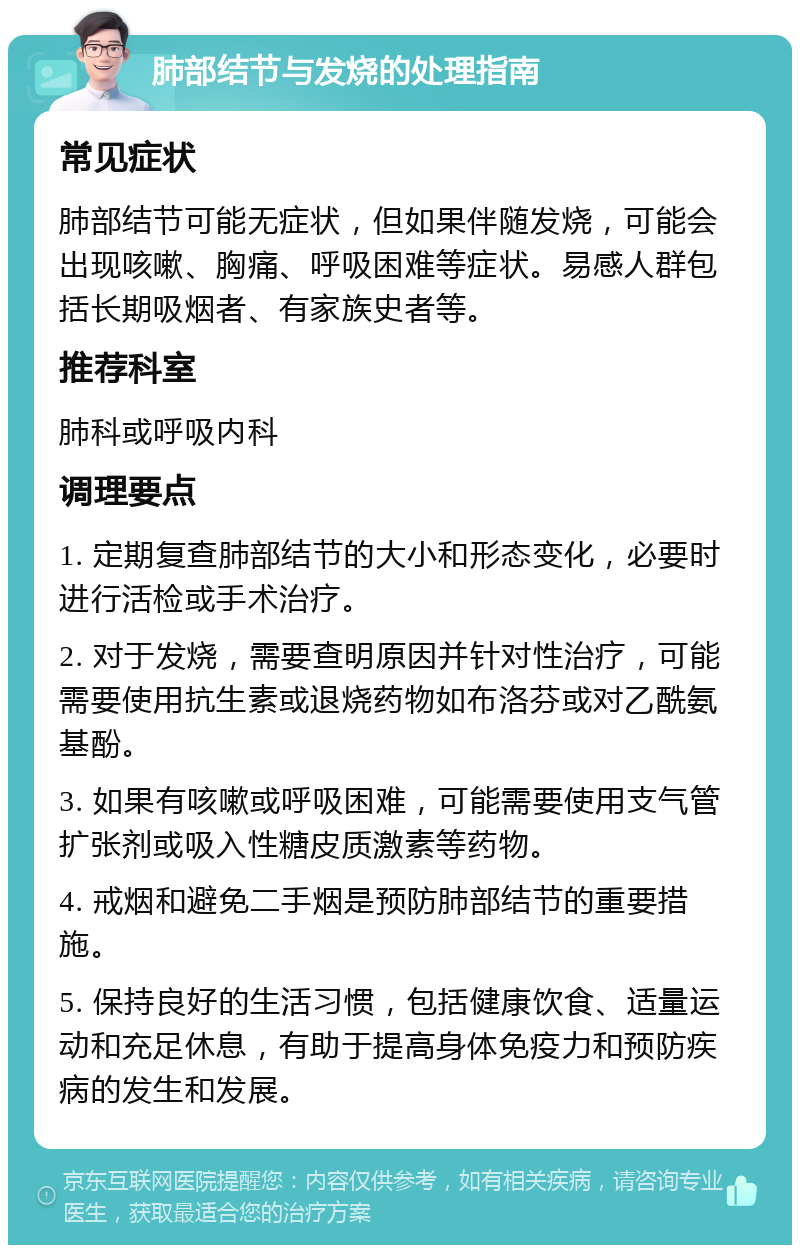 肺部结节与发烧的处理指南 常见症状 肺部结节可能无症状，但如果伴随发烧，可能会出现咳嗽、胸痛、呼吸困难等症状。易感人群包括长期吸烟者、有家族史者等。 推荐科室 肺科或呼吸内科 调理要点 1. 定期复查肺部结节的大小和形态变化，必要时进行活检或手术治疗。 2. 对于发烧，需要查明原因并针对性治疗，可能需要使用抗生素或退烧药物如布洛芬或对乙酰氨基酚。 3. 如果有咳嗽或呼吸困难，可能需要使用支气管扩张剂或吸入性糖皮质激素等药物。 4. 戒烟和避免二手烟是预防肺部结节的重要措施。 5. 保持良好的生活习惯，包括健康饮食、适量运动和充足休息，有助于提高身体免疫力和预防疾病的发生和发展。